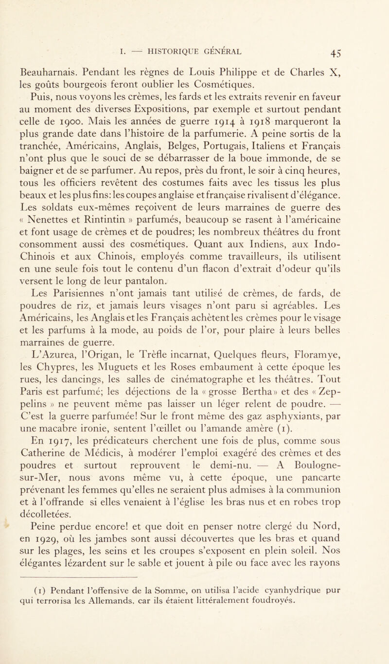 Beauharnais. Pendant les règnes de Louis Philippe et de Charles X, les goûts bourgeois feront oublier les Cosmétiques. Puis, nous voyons les crèmes, les fards et les extraits revenir en faveur au moment des diverses Expositions, par exemple et surtout pendant celle de 1900. Mais les années de guerre 1914 à 1918 marqueront la plus grande date dans l’histoire de la parfumerie. A peine sortis de la tranchée, Américains, Anglais, Belges, Portugais, Italiens et Français n’ont plus que le souci de se débarrasser de la boue immonde, de se baigner et de se parfumer. Au repos, près du front, le soir à cinq heures, tous les officiers revêtent des costumes faits avec les tissus les plus beaux et les plus fins: les coupes anglaise et française rivalisent d’élégance. Les soldats eux-mêmes reçoivent de leurs marraines de guerre des « Nenettes et Rintintin » parfumés, beaucoup se rasent à l’américaine et font usage de crèmes et de poudres; les nombreux théâtres du front consomment aussi des cosmétiques. Quant aux Indiens, aux Indo- Chinois et aux Chinois, employés comme travailleurs, ils utilisent en une seule fois tout le contenu d’un flacon d’extrait d’odeur qu’ils versent le long de leur pantalon. Les Parisiennes n’ont jamais tant utilisé de crèmes, de fards, de poudres de riz, et jamais leurs visages n’ont paru si agréables. Les Américains, les Anglais et les Français achètent les crèmes pour le visage et les parfums à la mode, au poids de l’or, pour plaire à leurs belles marraines de guerre. L’Azurea, l’Origan, le Trèfle incarnat, Quelques fleurs, Floramye, les Chypres, les Muguets et les Roses embaument à cette époque les rues, les dancings, les salles de cinématographe et les théâties. Tout Paris est parfumé; les déjections de la «grosse Rertha» et des «Zep- pelins » ne peuvent même pas laisser un léger relent de poudre. -—- C’est la guerre parfumée! Sur le front même des gaz asphyxiants, par une macabre ironie, sentent l’œillet ou l’amande amère (1). En 1917, les prédicateurs cherchent une fois de plus, comme sous Catherine de Médicis, à modérer l’emploi exagéré des crèmes et des poudres et surtout reprouvent le demi-nu. — A Boulogne- sur-Mer, nous avons même vu, à cette époque, une pancarte prévenant les femmes qu’elles ne seraient plus admises à la communion et à l’offrande si elles venaient à l’église les bras nus et en robes trop décolletées. Peine perdue encore! et que doit en penser notre clergé du Nord, en 1929, où les jambes sont aussi découvertes que les bras et quand sur les plages, les seins et les croupes s’exposent en plein soleil. Nos élégantes lézardent sur le sable et jouent à pile ou face avec les rayons (1) Pendant l’offensive de la Somme, on utilisa l’acide cyanhydrique pur qui terrorisa les Allemands, car ils étaient littéralement foudroyés.
