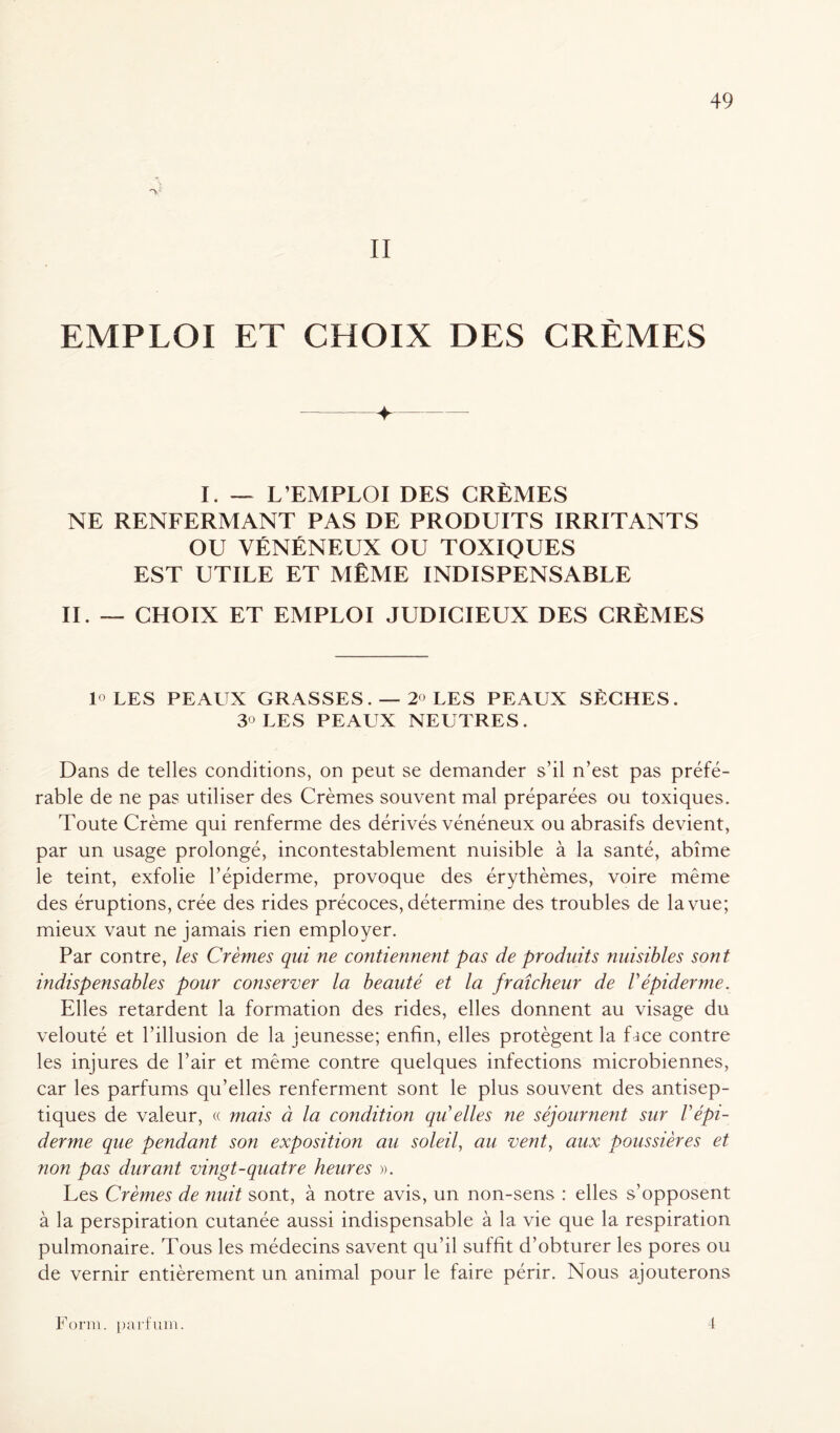 II EMPLOI ET CHOIX DES CRÈMES + . I. — L’EMPLOI DES CRÈMES NE RENFERMANT PAS DE PRODUITS IRRITANTS OU VÉNÉNEUX OU TOXIQUES EST UTILE ET MÊME INDISPENSABLE II. — CHOIX ET EMPLOI JUDICIEUX DES CRÈMES 1° LES PEAUX GRASSES. — 2° LES PEAUX SÈCHES. 3° LES PEAUX NEUTRES. Dans de telles conditions, on peut se demander s’il n’est pas préfé- rable de ne pas utiliser des Crèmes souvent mal préparées ou toxiques. Toute Crème qui renferme des dérivés vénéneux ou abrasifs devient, par un usage prolongé, incontestablement nuisible à la santé, abîme le teint, exfolie l’épiderme, provoque des érythèmes, voire même des éruptions, crée des rides précoces, détermine des troubles de la vue; mieux vaut ne jamais rien employer. Par contre, les Crèmes qui ne contiennent pas de produits nuisibles sont indispensables pour conserver la beauté et la fraîcheur de Vépiderme. Elles retardent la formation des rides, elles donnent au visage du velouté et l’illusion de la jeunesse; enfin, elles protègent la f ace contre les injures de l’air et même contre quelques infections microbiennes, car les parfums qu’elles renferment sont le plus souvent des antisep- tiques de valeur, « mais à la condition qii elles ne séjournent sur /’épi- derme que pendant son exposition au soleil, au vent, aux poussières et ?ion pas durant vingt-quatre heures ». Les Crèmes de nuit sont, à notre avis, un non-sens : elles s’opposent à la perspiration cutanée aussi indispensable à la vie que la respiration pulmonaire. Tous les médecins savent qu’il suffit d’obturer les pores ou de vernir entièrement un animal pour le faire périr. Nous ajouterons Form. parfum. 4