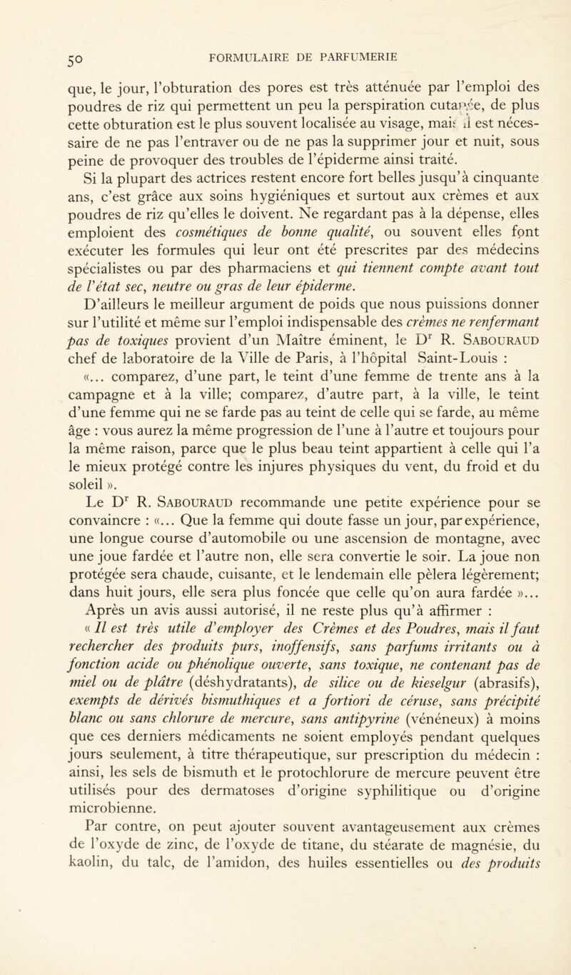 5° que, le jour, l’obturation des pores est très atténuée par l’emploi des poudres de riz qui permettent un peu la perspiration cutau.ée, de plus cette obturation est le plus souvent localisée au visage, mak J est néces- saire de ne pas l’entraver ou de ne pas la supprimer jour et nuit, sous peine de provoquer des troubles de l’épiderme ainsi traité. Si la plupart des actrices restent encore fort belles jusqu’à cinquante ans, c’est grâce aux soins hygiéniques et surtout aux crèmes et aux poudres de riz qu’elles le doivent. Ne regardant pas à la dépense, elles emploient des cosmétiques de bonne qualité, ou souvent elles font exécuter les formules qui leur ont été prescrites par des médecins spécialistes ou par des pharmaciens et qui tiennent compte avant tout de Vétat sec, neutre ou gras de leur épiderme. D’ailleurs le meilleur argument de poids que nous puissions donner sur l’utilité et même sur l’emploi indispensable des crèmes ne renfermant pas de toxiques provient d’un Maître éminent, le Dr R. Sabouraud chef de laboratoire de la Ville de Paris, à l’hôpital Saint-Louis : «... comparez, d’une part, le teint d’une femme de trente ans à la campagne et à la ville; comparez, d’autre part, à la ville, le teint d’une femme qui ne se farde pas au teint de celle qui se farde, au même âge : vous aurez la même progression de l’une à l’autre et toujours pour la même raison, parce que le plus beau teint appartient à celle qui l’a le mieux protégé contre les injures physiques du vent, du froid et du soleil ». Le Dr R. Sabouraud recommande une petite expérience pour se convaincre : «... Que la femme qui doute fasse un jour, par expérience, une longue course d’automobile ou une ascension de montagne, avec une joue fardée et l’autre non, elle sera convertie le soir. La joue non protégée sera chaude, cuisante, et le lendemain elle pèlera légèrement; dans huit jours, elle sera plus foncée que celle qu’on aura fardée »... Après un avis aussi autorisé, il ne reste plus qu’à affirmer : « Il est très utile d’employer des Crèmes et des Poudres, ?nais il faut rechercher des produits purs, inoffensifs, sans parfums irritants ou à fonction acide ou phénolique ouverte, sans toxique, ne contenant pas de miel ou de plâtre (déshydratants), de silice ou de kieselgur (abrasifs), exempts de dérivés bismuthiques et a fortiori de céruse, sans précipité blanc ou sans chlorure de mercure, sans antipyrine (vénéneux) à moins que ces derniers médicaments ne soient employés pendant quelques jours seulement, à titre thérapeutique, sur prescription du médecin : ainsi, les sels de bismuth et le protochlorure de mercure peuvent être utilisés pour des dermatoses d’origine syphilitique ou d’origine microbienne. Par contre, on peut ajouter souvent avantageusement aux crèmes de l’oxyde de zinc, de l’oxyde de titane, du stéarate de magnésie, du kaolin, du talc, de l’amidon, des huiles essentielles ou des produits