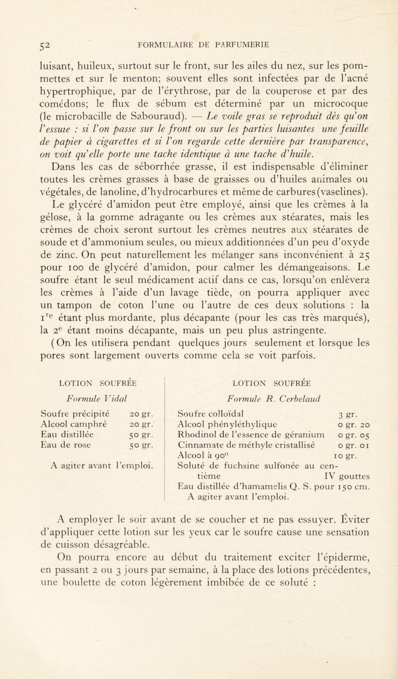 luisant, huileux, surtout sur le front, sur les ailes du nez, sur les pom- mettes et sur le menton; souvent elles sont infectées par de l’acné hypertrophique, par de l’érythrose, par de la couperose et par des comédons; le flux de sébum est déterminé par un microcoque (le microbacille de Sabouraud). — Le voile gras se reproduit dès qu'on Vessuie : si l'on passe sur le front ou sur les parties luisantes une feuille de papier à cigarettes et si l'on regarde cette dernière par transparence, on voit qu elle porte une tache identique à une tache d'huile. Dans les cas de séborrhée grasse, il est indispensable d’éliminer toutes les crèmes grasses à base de graisses ou d’huiles animales ou végétales, de lanoline, d’hydrocarbures et même de carbures (vaselines). Le glycéré d’amidon peut être employé, ainsi que les crèmes à la gélose, à la gomme adragante ou les crèmes aux stéarates, mais les crèmes de choix seront surtout les crèmes neutres aux stéarates de soude et d’ammonium seules, ou mieux additionnées d’un peu d’oxyde de zinc. On peut naturellement les mélanger sans inconvénient à 25 pour 100 de glycéré d’amidon, pour calmer les démangeaisons. Le soufre étant le seul médicament actif dans ce cas, lorsqu’on enlèvera les crèmes à l’aide d’un lavage tiède, on pourra appliquer avec un tampon de coton l’une ou l’autre de ces deux solutions : la i'e étant plus mordante, plus décapante (pour les cas très marqués), la 2e étant moins décapante, mais un peu plus astringente. (On les utilisera pendant quelques jours seulement et lorsque les pores sont largement ouverts comme cela se voit parfois. LOTION SOUFRÉE LOTION SOUFRÉE Formule Vidal Formule R. Cerbelaud Soufre précipité 20 gr. Alcool camphré 20 gr. Eau distillée 50 gr. Eau de rose 50 gr. A agiter avant l'emploi. Soufre colloïdal 3 gr. Alcool phényléthylique o gr. 20 Rhodinol de l’essence de géranium o gr. 05 Cinnamate de méthyle cristallisé o gr. 01 Alcool à 90° 10 gr. Soluté de fuchsine sulfonée au cen- tième IV gouttes Eau distillée d’hamamelis Q. S. pour 150 cm. A agiter avant l’emploi. A employer le soir avant de se coucher et ne pas essuyer. Éviter d’appliquer cette lotion sur les yeux car le soufre cause une sensation de cuisson désagréable. On pourra encore au début du traitement exciter l’épiderme, en passant 2 ou 3 jours par semaine, à la place des lotions précédentes, une boulette de coton légèrement imbibée de ce soluté :