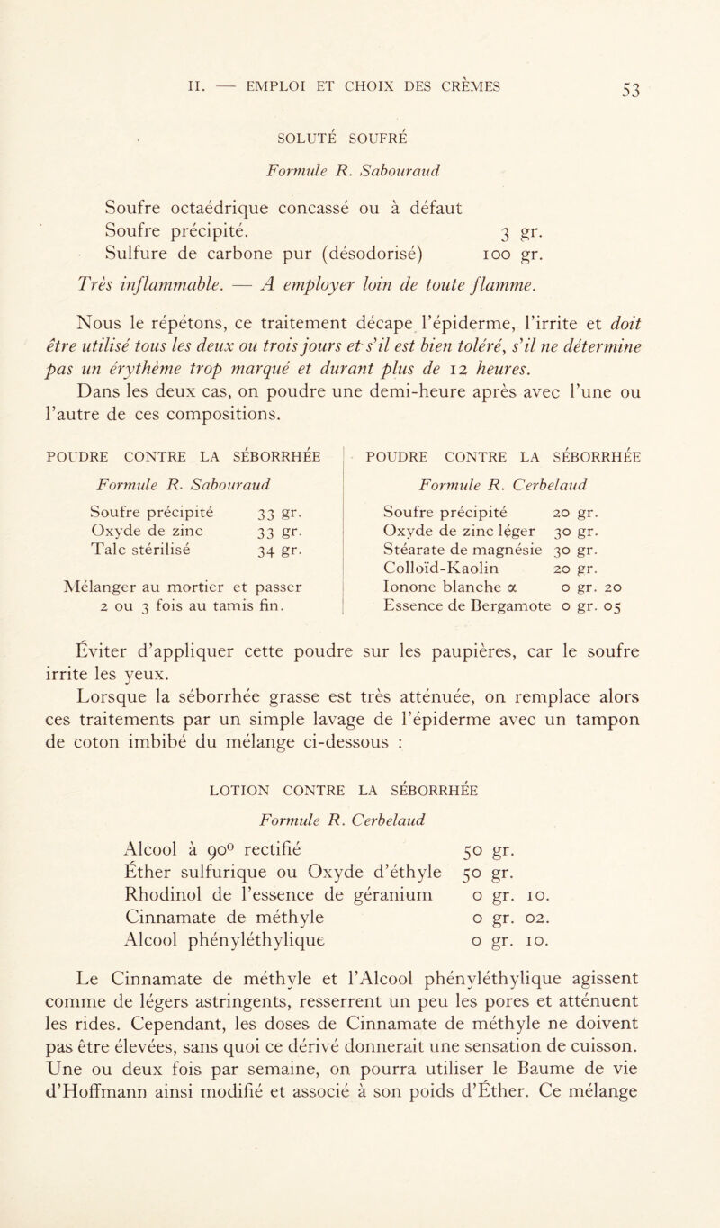 SOLUTÉ SOUFRÉ Formule R. Sabouraud Soufre octaédrique concassé ou à défaut Soufre précipité. 3 gr. Sulfure de carbone pur (désodorisé) 100 gr. Très inflammable. — A employer loin de toute flamme. Nous le répétons, ce traitement décape l’épiderme, l’irrite et doit être utilisé tous les deux ou trois jours et s'il est bien toléré, s' il ne détermine pas un érythème trop marqué et durant plus de 12 heures. Dans les deux cas, on poudre une demi-heure après avec l’une ou l’autre de ces compositions. POUDRE CONTRE LA SÉBORRHÉE Formule R. Sabouraud Soufre précipité 33 gr. Oxyde de zinc 33 gr. Talc stérilisé 34 gr. Mélanger au mortier et passer 2 ou 3 fois au tamis fin. POUDRE CONTRE LA SÉBORRHÉE Formule R. Cerbelaud Soufre précipité 20 gr. Oxyde de zinc léger 30 gr. Stéarate de magnésie 30 gr. Colloïd-Kaolin 20 gr. Ionone blanche a o gr. 20 Essence de Bergamote o gr. 05 Éviter d'appliquer cette poudre sur les paupières, car le soufre irrite les yeux. Lorsque la séborrhée grasse est très atténuée, on remplace alors ces traitements par un simple lavage de l’épiderme avec un tampon de coton imbibé du mélange ci-dessous : LOTION CONTRE LA SÉBORRHÉE Formule R. Cerbelaud Alcool à 90° rectifié Éther sulfurique ou Oxyde d’éthyle Rhodinol de l’essence de géranium Cinnamate de méthyle Alcool phényléthylique 5° gr- 5° gr- o gr. 10. o gr. 02. o gr. 10. Le Cinnamate de méthyle et l’Alcool phényléthylique agissent comme de légers astringents, resserrent un peu les pores et atténuent les rides. Cependant, les doses de Cinnamate de méthyle ne doivent pas être élevées, sans quoi ce dérivé donnerait une sensation de cuisson. Une ou deux fois par semaine, on pourra utiliser le Baume de vie d’Hoffmann ainsi modifié et associé à son poids d’Éther. Ce mélange