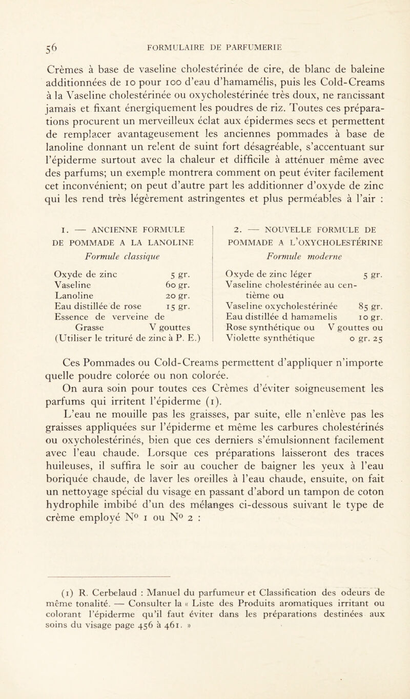 Crèmes à base de vaseline cholestérinée de cire, de blanc de baleine additionnées de io pour ioo d’eau d’hamamélis, puis les Cold-Creams à la Vaseline cholestérinée ou oxycholestérinée très doux, ne rancissant jamais et fixant énergiquement les poudres de riz. Toutes ces prépara- tions procurent un merveilleux éclat aux épidermes secs et permettent de remplacer avantageusement les anciennes pommades à base de lanoline donnant un relent de suint fort désagréable, s’accentuant sur l’épiderme surtout avec la chaleur et difficile à atténuer même avec des parfums; un exemple montrera comment on peut éviter facilement cet inconvénient; on peut d’autre part les additionner d’oxyde de zinc qui les rend très légèrement astringentes et plus perméables à l’air : I. — ANCIENNE FORMULE DE POMMADE A LA LANOLINE Formule classique Oxyde de zinc 5 gr. Vaseline 60 gr. Lanoline 20 gr. Eau distillée de rose U gr- Essence de verveine de Grasse V gouttes (Utiliser le trituré de zinc à P. E.) 2. — NOUVELLE FORMULE DE POMMADE A l’OXYCHOLESTÉRINE Formule moderne Oxyde de zinc léger 5 gr. Vaseline cholestérinée au cen- tième ou Vaseline oxycholestérinée 85 gr. Eau distillée d hamamelis 10 gr. Rose synthétique ou V gouttes ou Violette synthétique o gr. 25 Ces Pommades ou Cold-Creams permettent d’appliquer n'importe quelle poudre colorée ou non colorée. On aura soin pour toutes ces Crèmes d’éviter soigneusement les parfums qui irritent l’épiderme (1). L’eau ne mouille pas les graisses, par suite, elle n’enlève pas les graisses appliquées sur l’épiderme et même les carbures cholestérinés ou oxychoîestérinés, bien que ces derniers s’émulsionnent facilement avec l’eau chaude. Lorsque ces préparations laisseront des traces huileuses, il suffira le soir au coucher de baigner les yeux à l’eau boriquée chaude, de laver les oreilles à l’eau chaude, ensuite, on fait un nettoyage spécial du visage en passant d’abord un tampon de coton hydrophile imbibé d’un des mélanges ci-dessous suivant le type de crème employé N° 1 ou N° 2 : (1) R. Cerbelaud : Manuel du parfumeur et Classification des odeurs de même tonalité. — Consulter la « Liste des Produits aromatiques irritant ou colorant l’épiderme qu’il faut éviter dans les préparations destinées aux soins du visage page 456 à 461. »