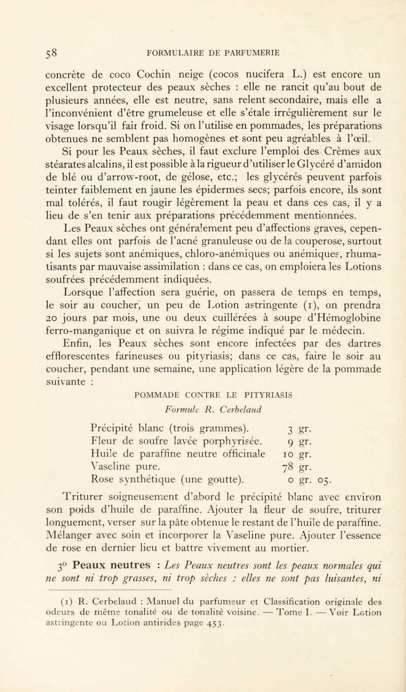 concrète de coco Cochin neige (cocos nucifera L.) est encore un excellent protecteur des peaux sèches : elle ne rancit qu’au bout de plusieurs années, elle est neutre, sans relent secondaire, mais elle a l’inconvénient d’être grumeleuse et elle s’étale irrégulièrement sur le visage lorsqu’il fait froid. Si on l’utilise en pommades, les préparations obtenues ne semblent pas homogènes et sont peu agréables à l’œil. Si pour les Peaux sèches, il faut exclure l’emploi des Crèmes aux stéarates alcalins, il est possible à la rigueur d ’utiliser le Glycéré d’amidon de blé ou d’arrow-root, de gélose, etc.; les glycérés peuvent parfois teinter faiblement en jaune les épidermes secs; parfois encore, ils sont mal tolérés, il faut rougir légèrement la peau et dans ces cas, il y a lieu de s’en tenir aux préparations précédemment mentionnées. Les Peaux sèches ont généralement peu d’affections graves, cepen- dant elles ont parfois de l’acné granuleuse ou de la couperose, surtout si les sujets sont anémiques, chloro-anémiques ou anémiques, rhuma- tisants par mauvaise assimilation : dans ce cas, on emploiera les Lotions soufrées précédemment indiquées. Lorsque l’affection sera guérie, on passera de temps en temps, le soir au coucher, un peu de Lotion astringente (i), on prendra 20 jours par mois, une ou deux cuillérées à soupe d’Hémoglobine ferro-manganique et on suivra le régime indiqué par le médecin. Enfin, les Peaux sèches sont encore infectées par des dartres efflorescentes farineuses ou pityriasis; dans ce cas, faire le soir au coucher, pendant une semaine, une application légère de la pommade suivante : POMMADE CONTRE LE PITYRIASIS Formule R. Cerbelaud Précipité blanc (trois grammes). 3 gr- Lleur de soufre lavée porphyrisée. 9 gr- Huile de paraffine neutre officinale 10 gr. Vaseline pure. 78 gr- Rose synthétique (une goutte). 0 gr- Triturer soigneusement d’abord le précipité blanc avec environ son poids d’huile de paraffine. Ajouter la fleur de soufre, triturer longuement, verser sur la pâte obtenue le restant de l’huile de paraffine. Mélanger avec soin et incorporer la Vaseline pure. Ajouter l’essence de rose en dernier lieu et battre vivement au mortier. 3° Peaux neutres : Les Peaux neutres sont les peaux normales qui ne sont ni trop grasses, ni trop sèches : elles ne sont pas luisantes, ni (i) R. Cerbelaud : Manuel du parfumeur et Classification originale des odeurs de même tonalité ou de tonalité voisine. — Tome I. — Voir Lotion astringente ou Lotion antirides page 453.