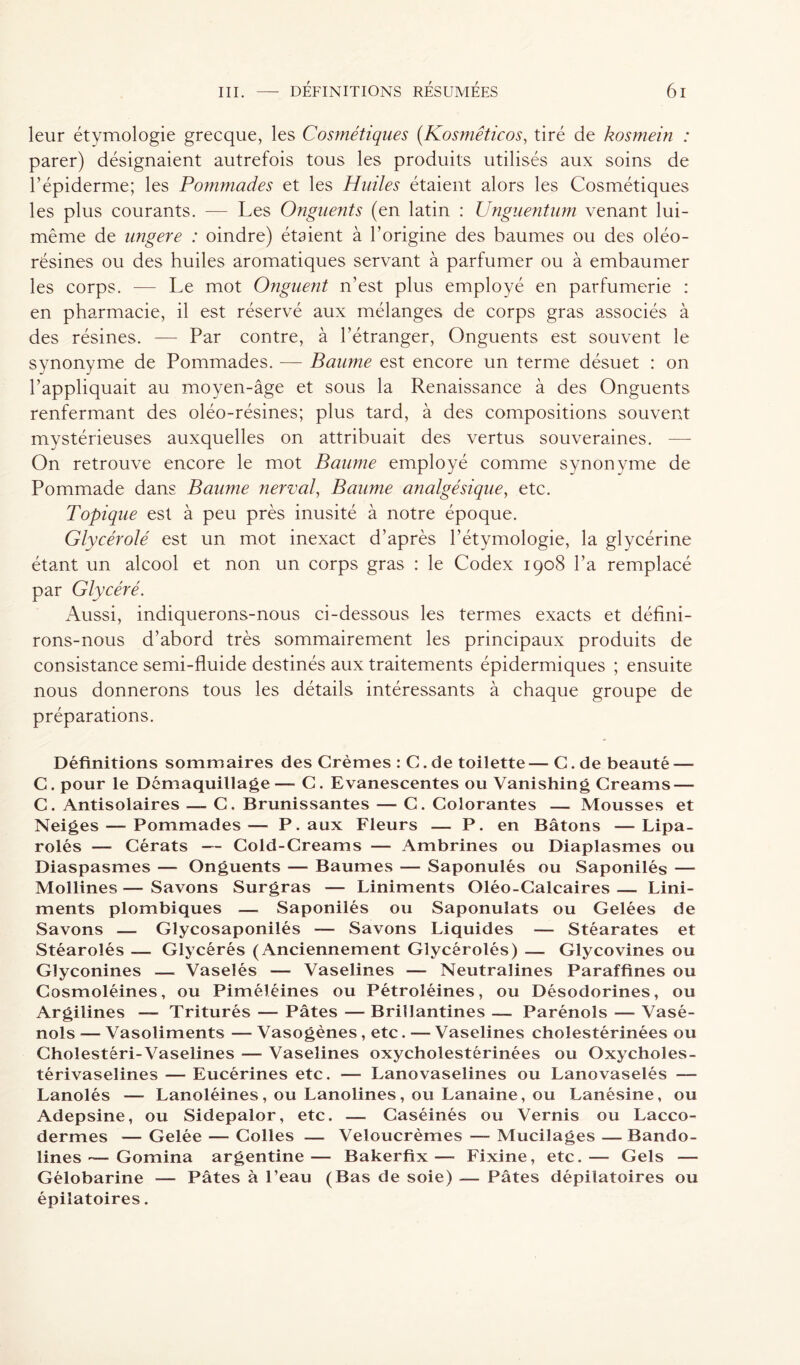 leur étymologie grecque, les Cosmétiques (Kosmêticos, tiré de kosmein : parer) désignaient autrefois tous les produits utilisés aux soins de l’épiderme; les Pommades et les Huiles étaient alors les Cosmétiques les plus courants. — Les Onguents (en latin : Unguentum venant lui- même de ungere : oindre) étaient à l'origine des baumes ou des oléo- résines ou des huiles aromatiques servant à parfumer ou à embaumer les corps. — Le mot Onguent n’est plus employé en parfumerie : en pharmacie, il est réservé aux mélanges de corps gras associés à des résines. — Par contre, à l’étranger, Onguents est souvent le synonyme de Pommades. — Baume est encore un terme désuet : on l’appliquait au moyen-âge et sous la Renaissance à des Onguents renfermant des oléo-résines; plus tard, à des compositions souvent mystérieuses auxquelles on attribuait des vertus souveraines. — On retrouve encore le mot Baume employé comme synonyme de Pommade dans Baume nerval, Baume analgésique, etc. Topique est à peu près inusité à notre époque. Glycérolé est un mot inexact d’après l’étymologie, la glycérine étant un alcool et non un corps gras : le Codex 1908 l’a remplacé par Glycéré. Aussi, indiquerons-nous ci-dessous les termes exacts et défini- rons-nous d’abord très sommairement les principaux produits de consistance semi-fluide destinés aux traitements épidermiques ; ensuite nous donnerons tous les détails intéressants à chaque groupe de préparations. Définitions sommaires des Crèmes : C.de toilette—C.de beauté — C. pour le Démaquillage —- C. Evanescentes ou Vanishing Creams — C. Antisolaires — C. Brunissantes — C. Colorantes — Mousses et Neiges — Pommades— P. aux Fleurs — P. en Bâtons —Lipa- rolés — Cérats — Cold-Creams — Ambrines ou Diaplasmes ou Diaspasmes — Onguents — Baumes — Saponulés ou Saponilés — Mollines — Savons Surgras — Liniments Oléo-Calcaires — Lini- ments plombiques — Saponilés ou Saponulats ou Gelées de Savons — Glycosaponilés — Savons Liquides — Stéarates et Stéarolés — Glycérés (Anciennement Glycérolés) — Glycovines ou Glyconines — Vaselés — Vaselines — Neutralines Paraffines ou Cosmoléines, ou Piméléines ou Pétroléines, ou Désodorines, ou Argilines — Triturés — Pâtes — Brillantines — Parénols — Vasé- nols — Vasoliments — Vasogènes, etc. — Vaselines cholestérinées ou Choîestéri-Vaselines — Vaselines oxycholestérinées ou Oxycholes- térivaselines — Eucérines etc. — Lanovaselines ou Lanovaselés — Lanolés — Lanoléines, ou Lanolines, ou Lanaine, ou Lanésine, ou Adepsine, ou Sidepalor, etc. — Caséinés ou Vernis ou Lacco- dermes — Gelée — Colles — Veloucrèmes — Mucilages — Bando- lines — Gomina argentine— Bakerfix—■ Fixine, etc.— Gels — Gélobarine — Pâtes à l’eau (Bas de soie) — Pâtes dépilatoires ou épilatoires.