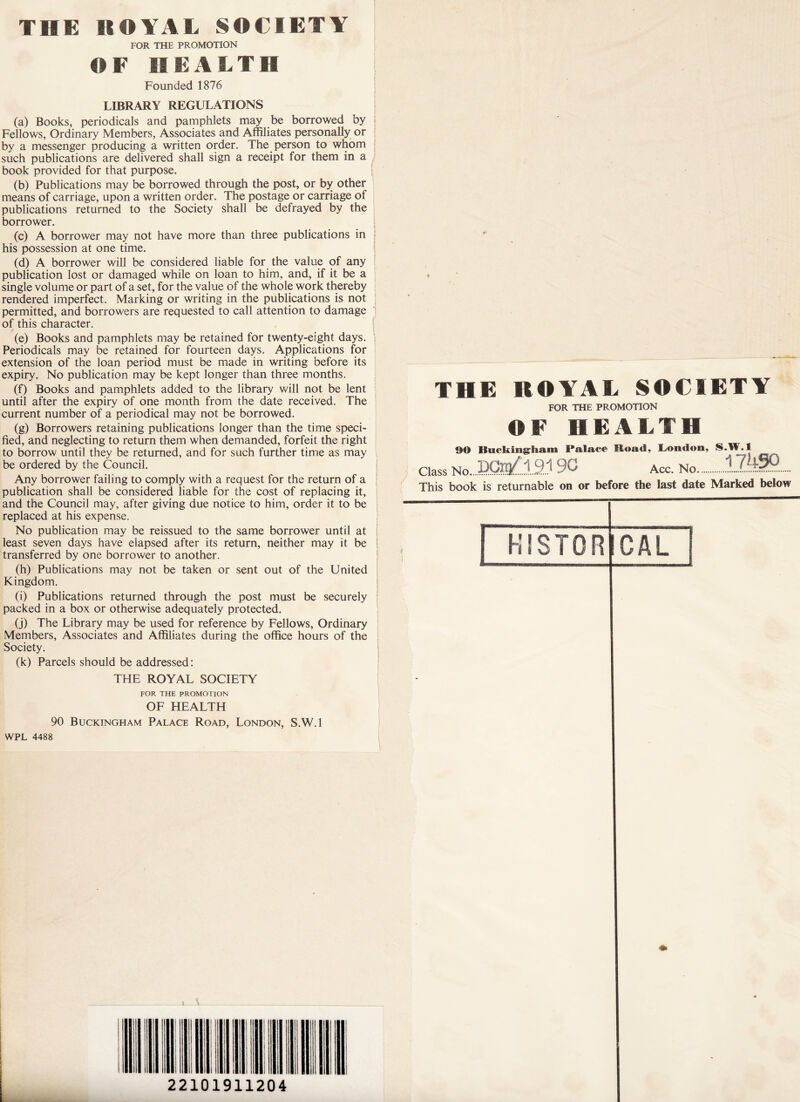 THE ROYAL SOCIETY FOR THE PROMOTION OF HEALTH Founded 1876 LIBRARY REGULATIONS (a) Books, periodicals and pamphlets may be borrowed by Fellows, Ordinary Members, Associates and Affiliates personally or by a messenger producing a written order. The person to whom such publications are delivered shall sign a receipt for them in a book provided for that purpose. (b) Publications may be borrowed through the post, or by other means of carriage, upon a written order. The postage or carriage of publications returned to the Society shall be defrayed by the borrower. (c) A borrower may not have more than three publications in his possession at one time. (d) A borrower will be considered liable for the value of any publication lost or damaged while on loan to him, and, if it be a single volume or part of a set, for the value of the whole work thereby rendered imperfect. Marking or writing in the publications is not permitted, and borrowers are requested to call attention to damage of this character. (e) Books and pamphlets may be retained for twenty-eight days. Periodicals may be retained for fourteen days. Applications for extension of the loan period must be made in writing before its expiry. No publication may be kept longer than three months. (f) Books and pamphlets added to the library will not be lent until after the expiry of one month from the date received. The current number of a periodical may not be borrowed. (g) Borrowers retaining publications longer than the time speci- fied, and neglecting to return them when demanded, forfeit the right to borrow until they be returned, and for such further time as may be ordered by the Council. Any borrower failing to comply with a request for the return of a publication shall be considered liable for the cost of replacing it, and the Council may, after giving due notice to him, order it to be replaced at his expense. No publication may be reissued to the same borrower until at least seven days have elapsed after its return, neither may it be transferred by one borrower to another. (h) Publications may not be taken or sent out of the United Kingdom. (i) Publications returned through the post must be securely packed in a box or otherwise adequately protected. (j) The Library may be used for reference by Fellows, Ordinary Members, Associates and Affiliates during the office hours of the Society. (k) Parcels should be addressed: THE ROYAL SOCIETY FOR THE PROMOTION OF HEALTH 90 Buckingham Palace Road, London, S.W.l WPL 4488 THE ROYAL SOCIETY FOR THE PROMOTION OF HEALTH O© Buckingham Palace Hoad, London, S.W.l Class No...EQb£.1.2.1 90 Acc. No This book is returnable on or before the last date Marked below | HISTOR GAL > Y