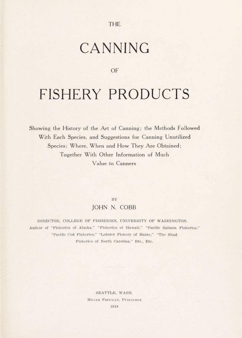 THE CANNING OF FISHERY PRODUCTS Showing the History of the Art of Canning; the Methods Followed With Each Species, and Suggestions for Canning Unutilized Species; Where, When and How They Are Obtained; Together With Other Information of Much Value to Canners BY JOHN N. COBB DIRECTOR, COLLEGE OF FISHERIES, UNIVERSITY OF WASHINGTON. Author of “Fisheries of Alaska,” “Fisheries of Hawaii,” “Pacific Salmon Fisheries, “Pacific Cod Fisheries,” “Lobster Fishery of Maine,” “The Shad Fisheries of North Carolina,” Etc., Etc. y y SEATTLE, WASH. Miller Freeman, Publisher 1919