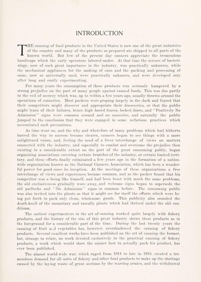 INTRODUCTION V The canning of food products in the United States is now one of the great industries of the country and many of the products so prepared are shipped to all parts of the known world. But few of the present day canners appreciate the tremendous handicaps which the early operators labored under. At that time the science of bacteri- ology, now of such great importance in the industry, was practically unknown, while the mechanical appliances for the making of cans and the packing and processing of same, now so universally used, were practically unknown, and were developed only after long and costly experimenting. For many years the consumption of these products was seriously hampered by a strong prejudice on the part of many people against canned foods. Tiiis was due partly to the veil of secrecy which was, up to within a few years ago, usually thrown around the operations of canneries. Most packers were groping largely in the dark and feared that their competitors might discover and appropriate their discoveries, or that the public might learn of their failures, hence high board fences, locked doors, and “Positively No Admission” signs were common around and on canneries, and naturally the public jumped to the conclusion that they were engaged in some nefarious practices which necessitated such precautions. As time went on, and the why and wherefore of many problems which had hitherto barred the way to success became clearer, canners began to see things with a more enlightened vision, and, feeling the need of a freer interchange of views on matters connected with the industry, and especially to combat and overcome the prejudice then existing to a considerable extent on the part of the great consuming public, began organizing associations covering certain brandies of the industry, or certain limited terri- tory, and these efforts finally culminated a few years ago in the formation of a nation- wide organization known as the National Canners Association, which has been a wonder- ful power for good since its inception. At the meetings of these organizations a free interchange of views and experiences became common, and as the packer found that his competitor was a being like himself, and had been beset with much the same problems, the old exclusiveness gradually wore away, and welcome signs began to supersede the old padlocks and “No Admission” signs so common before. The consuming public was also invited into the plants so that it might see for itself the efforts which were be- ing put forth to pack only clean, wholesome goods. This publicity also sounded the death-knell of the unsanitary and rascally plants which had thrived under the old con- ditions. The earliest experimenters in the art of canning worked quite largely with fishery products, and the history of the rise of this great industry shows these products as in the foreground for a considerable part of the time. During the last twenty years the canning of fruit and vegetables has, however, overshadowed the canning of fishery products. Several excellent works have been published on the art of canning the former, but, strange to relate, no work devoted exclusively to the practical canning of fishery products, a work which would show the canner how to actually pack his product, has ever been published. The almost world-wide war, which raged from 1914- to late in 1918, created a tre- mendous demand for all sorts of fishery and other food products to make up the shortage caused by the laying waste of great sections by the warring armies, and the withdrawal