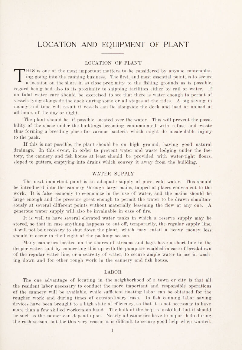 LOCATION AND EQUIPMENT OF PLANT LOCATION OF PLANT THIS is one of the most important matters to be considered by anyone contemplat- ing going into the canning business. The first, and most essential point, is to secure a location on the shore in as close proximity to the fishing grounds as is possible, regard being had also to its proximity to shipping facilities either by rail or water. If on tidal water care should be exercised to see that there is water enough to permit of vessels lying alongside the dock during some or all stages of the tides. A big saving in money and time will result if vessels can lie alongside the dock and load or unload at all hours of the day or night. The plant should be, if possible, located over the water. This will prevent the possi- bility of the space under the buildings becoming contaminated with refuse and waste thus forming a breeding place for various bacteria which might do incalculable injury to the pack. If this is not possible, the plant should be on high ground, having good natural drainage. In this event, in order to prevent water and waste lodging under the fac- tory, the cannery and fish house at least, should be provided with water-tight floors, sloped to gutters, emptying into drains which convey it away from the building. WATER SUPPLY The next important point is an adequate supply of pure, cold water. This should be introduced into the cannery 4hrough large mains, tapped at places convenient to the work. It is false economv to economize in the use of water, and the mains should be large enough and the pressure great enough to permit the water to be drawn simultan- eously at several different points without materially lessening the flow at any one. A generous water supply will also be invaluable in case of fire. It is well to have several elevated water tanks in which a reserve supply may be stored, so that in case anything happens to cut off, temporarily, the regular supply line, it will not be necessary to shut down the plant, which may entail a heavy money loss should it occur in the height of the packing season. Many canneries located on the shores of streams and bays have a short line to the deeper water, and by connecting this up with the pump are enabled in case of breakdown of the regular water line, or a scarcity of water, to secure ample water to use in wash- ing down and for other rough work in the cannery and fish house. LABOR The one advantage of locating in the neighborhood of a town or city is that all the resident labor necessary to conduct the more important and responsible operations of the cannery will be available, while sufficient floating labor can be obtained for the rougher work and during times of extraordinary rush. In fish canning labor saving devices have been brought to a high state of efficiency, so that it is not necessary to have more than a few skilled workers on hand. The bulk of the help is unskilled, but it should be such as the canner can depend upon. Nearly all canneries have to import help during the rush season, but for this very reason it is difficult to secure good help when wanted.