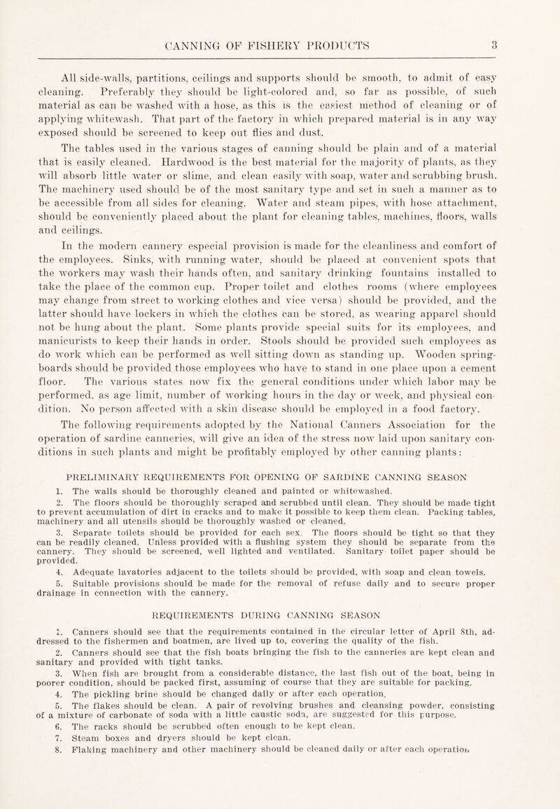 All side-walls, partitions, ceilings and supports should be smooth, to admit of easy cleaning. Preferably they should be light-colored and, so far as possible, of such material as can be washed with a hose, as this is the easiest method of cleaning or of applying whitewash. That part of the factory in which prepared material is in any way exposed should be screened to keep out flies and dust. The tables used in the various stages of canning should be plain and of a material that is easily cleaned. Hardwood is the best material for the majority of plants, as they will absorb little water or slime, and clean easily with soap, water and scrubbing brush. The machinery used should be of the most sanitary type and set in such a manner as to be accessible from all sides for cleaning. Water and steam pipes, with hose attachment, should be conveniently placed about the plant for cleaning tables, machines, floors, walls and ceilings. In the modern cannery especial provision is made for the cleanliness and comfort of the employees. Sinks, with running water, should be placed at convenient spots that the workers may wash their hands often, and sanitary drinking fountains installed to take the place of the common cup. Proper toilet and clothes rooms (where employees may change from street to working clothes and vice versa) should be provided, and the latter should have lockers in which the clothes can be stored, as wearing apparel should not be hung about the plant. Some plants provide special suits for its employees, and manicurists to keep their hands in order. Stools should be provided such employees as do work which can be performed as well sitting down as standing up. Wooden spring- boards should be provided those employees who have to stand in one place upon a cement floor. The various states now fix the general conditions under which labor may be performed, as age limit, number of working hours in the day or week, and physical com dition. No person affected with a skin disease should be employed in a food factory. The following requirements adopted by the National Canners Association for the operation of sardine canneries, will give an idea of the stress now laid upon sanitary con- ditions in such plants and might be profitably employed by other canning plants: PRELIMINARY REQUIREMENTS FOR OPENING OF SARDINE CANNING SEASON 1. The walls should be thoroughly cleaned and painted or whitewashed. 2. The floors should be thoroughly scraped and scrubbed until clean. They should be made tight to prevent accumulation of dirt in cracks and to make it possible to keep them clean. Packing tables, machinery and all utensils should be thoroughly washed or cleaned. 3. Separate toilets should be provided for each sex. The floors should be tight so that they can be readily cleaned. Unless provided with a flushing system they should be separate from the cannery. They should be screened, well lighted and ventilated. Sanitary toilet paper should be provided. 4. Adequate lavatories adjacent to the toilets should be provided, with soap and clean towels. 5. Suitable provisions should be made for the removal of refuse daily and to secure proper drainage in connection with the cannery. REQUIREMENTS DURING CANNING SEASON 1. Canners should see that the requirements contained in the circular letter of April 8th, ad- dressed to the fishermen and boatmen, are lived up to, covering the quality of the fish. 2. Canners should see that the fish boats bringing the fish to the canneries are kept clean and sanitary and provided with tight tanks. 3. When fish are brought from a considerable distance, the last fish out of the boat, being in poorer condition, should be packed first, assuming of course that they are suitable for packing. 4. The pickling brine should be changed daily or after each operation. 5. The flakes should be clean. A pair of revolving brushes and cleansing powder, consisting of a mixture of carbonate of soda with a little caustic soda, are suggested for this purpose. 6. The racks should be scrubbed often enough to be kept clean. 7. Steam boxes and dryers should be kept clean. 8. Flaking machinery and other machinery should be cleaned daily or after each operation