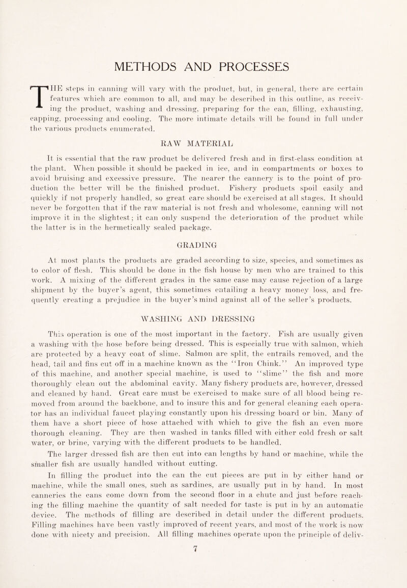 METHODS AND PROCESSES THE steps in canning will vary with the product, but, in general, there are certain features which are common to all, and may be described in this outline, as receiv- ing the product, washing and dressing, preparing for the can, filling, exhausting, capping, processing and cooling. The more intimate details will be found in full under the various products enumerated. RAW MATERIAL It is essential that the raw product be delivered fresh and in first-class condition at the plant. When possible it should be packed in ice, and in compartments or boxes to avoid bruising and excessive pressure. The nearer the cannery is to the point of pro- duction the better will be the finished product. Fishery products spoil easily and quickly if not properly handled, so great care should be exercised at all stages. It should never be forgotten that if the raw material is not fresh and wholesome, canning will not improve it in the slightest; it can only suspend the deterioration of the product while the latter is in the hermetically sealed package. GRADING At most plants the products are graded according to size, species, and sometimes as to color of flesh. This should be done in the fish house by men who are trained to this work. A mixing of the different grades in the same case may cause rejection of a large shipment by the buyer’s agent, this sometimes entailing a heavy money loss, and fre- quently creating a prejudice in the buyer’s mind against all of the seller’s products. WASHING AND DRESSING Tliis operation is one of the most important in the factory. Fish are usually given a washing with the hose before being dressed. This is especially true with salmon, which are protected by a heavy coat of slime. Salmon are split, the entrails removed, and the head, tail and fins cut off in a machine known as the “Iron Chink.” An improved type of this machine, and another special machine, is used to “slime” the fish and more thoroughly clean out the abdominal cavity. Many fishery products are, however, dressed and cleaned by hand. Great care must be exercised to make sure of all blood being re- moved from around the backbone, and to insure this and for general cleaning each opera- tor has an individual faucet playing constantly upon his dressing board or bin. Many of them have a short piece of hose attached with which to give the fish an even more thorough cleaning. They are then washed in tanks filled with either cold fresh or salt water, or brine, varying with the different products to be handled. The larger dressed fish are then cut into can lengths by hand or machine, while the smaller fish are usually handled without cutting. In filling the product into the can the cut pieces are put in by either hand or machine, while the small ones, such as sardines, are usually put in by hand. In most canneries the cans come down from the second floor in a chute and just before reach- ing the filling machine the quantity of salt needed for taste is put in by an automatic device. The methods of filling are described in detail under the different products. Filling machines have been vastly improved of recent years, and most of the work is now done with nicety and precision. All filling machines operate upon the principle of deliv-