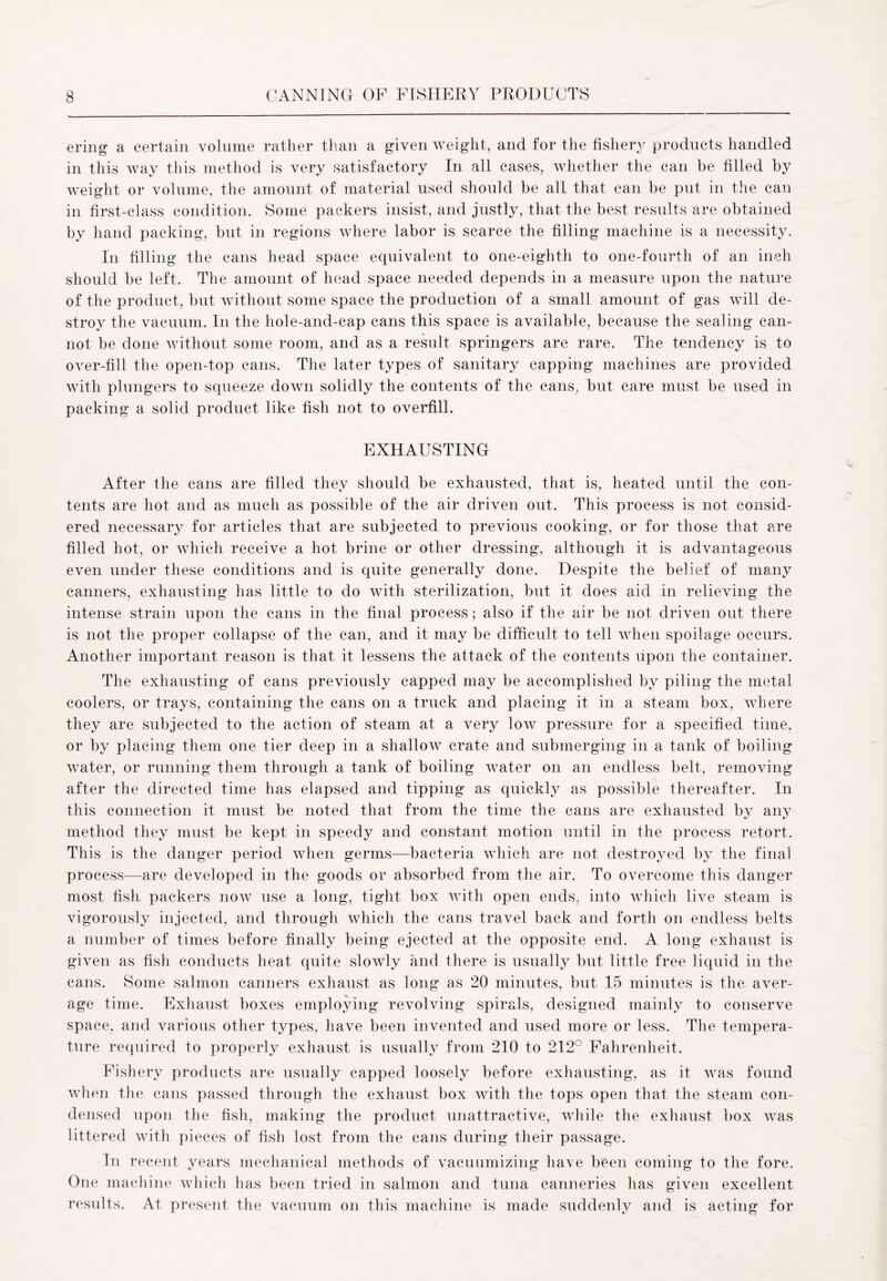 ering a certain volume rather than a given weight, and for the fishery products handled in this way this method is very satisfactory In all cases, whether the can be filled by weight or volume, the amount of material used should be all that can be put in the can in first-class condition. Some packers insist, and justly, that the best results are obtained by hand packing, but in regions where labor is scarce the filling machine is a necessity. In filling the cans head space equivalent to one-eighth to one-fourth of an inch should be left. The amount of head space needed depends in a measure upon the nature of the product, but without some space the production of a small amount of gas will de- stroy the vacuum. In the hole-and-cap cans this space is available, because the sealing can- not be done without some room, and as a result springers are rare. The tendency is to over-fill the open-top cans. The later types of sanitary capping machines are provided with plungers to squeeze down solidly the contents of the cans, but care must be used in packing a solid product like fish not to overfill. EXHAUSTING After the cans are filled they should be exhausted, that is, heated until the con- tents are hot and as much as possible of the air driven out. This process is not consid- ered necessary for articles that are subjected to previous cooking, or for those that are filled hot, or which receive a hot brine or other dressing, although it is advantageous even under these conditions and is quite generally done. Despite the belief of many canners, exhausting has little to do with sterilization, but it does aid in relieving the intense strain upon the cans in the final process; also if the air be not driven out there is not the proper collapse of the can, and it may be difficult to tell when spoilage occurs. Another important reason is that it lessens the attack of the contents upon the container. The exhausting of cans previously capped may be accomplished by piling the metal coolers, or trays, containing the cans on a truck and placing it in a steam box, where they are subjected to the action of steam at a very low pressure for a specified time, or by placing them one tier deep in a shallow crate and submerging in a tank of boiling water, or running them through a tank of boiling water on an endless belt, removing after the directed time has elapsed and tipping as quickly as possible thereafter. In this connection it must be noted that from the time the cans are exhausted by any method they must be kept in speedy and constant motion until in the process retort. This is the danger period when germs—bacteria which are not destroyed by the final process—are developed in the goods or absorbed from the air. To overcome this danger most fish packers now use a long, tight box with open ends, into which live steam is vigorously injected, and through which the cans travel back and forth on endless belts a number of times before finally being ejected at the opposite end. A long exhaust is given as fish conducts heat quite slowly and there is usually but little free liquid in the cans. Some salmon canners exhaust as long as 20 minutes, but 15 minutes is the aver- age time. Exhaust boxes employing revolving spirals, designed mainly to conserve space, and various other types, have been invented and used more or less. The tempera- ture required to properly exhaust is usually from 210 to 212° Fahrenheit. Fishery products are usually capped loosely before exhausting, as it was found when the cans passed through the exhaust box with the tops open that the steam con- densed upon the fish, making the product unattractive, while the exhaust box was littered with pieces of fish lost from the cans during their passage. In recent years mechanical methods of vacuumizing have been coming to the fore. One machine which has been tried in salmon and tuna canneries has given excellent results. At present the vacuum on this machine is made suddenly and is acting for