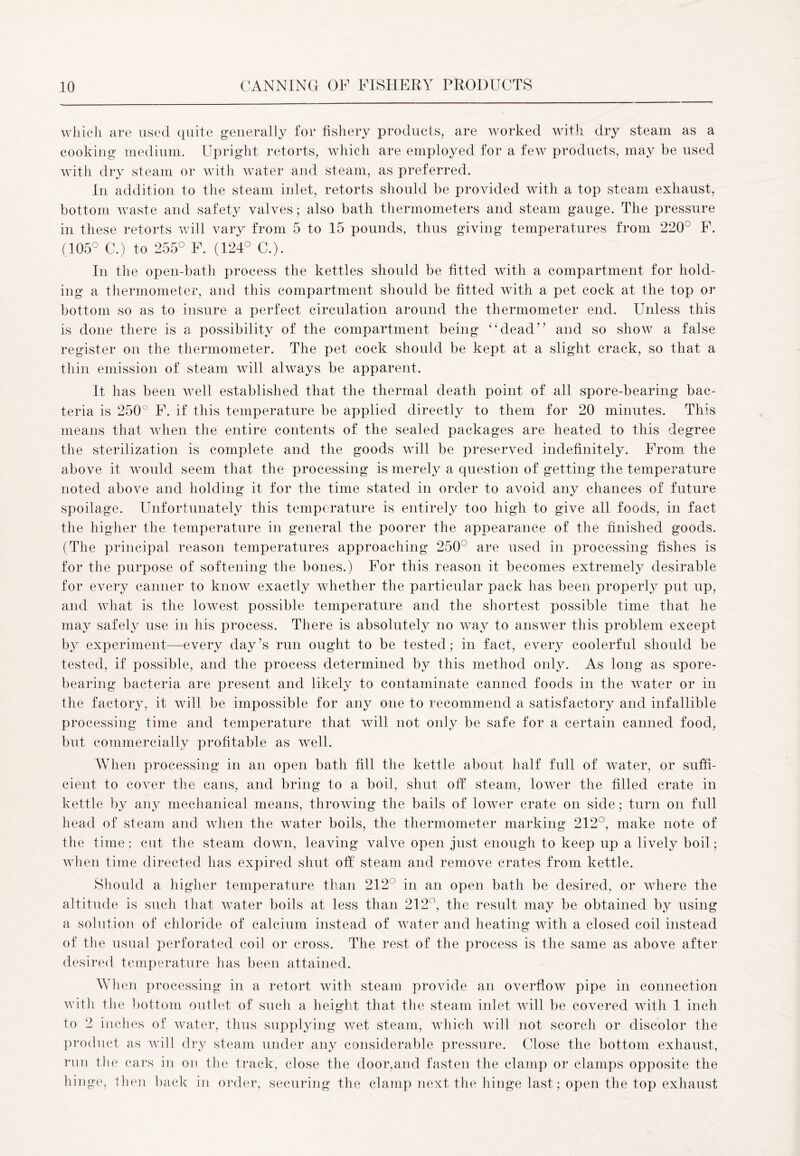 which are used quite generally for fishery products, are worked with dry steam as a cooking medium. Upright retorts, which are employed for a few products, may be used with dry steam or with water and steam, as preferred. In addition to the steam inlet, retorts should be provided with a top steam exhaust, bottom waste and safety valves; also bath thermometers and steam gauge. The pressure in these retorts will vary from 5 to 15 pounds, thus giving temperatures from 220° F. (105° C.) to 255° F. (124° C.). In the open-bath process the kettles should be fitted with a compartment for hold- ing a thermometer, and this compartment should be fitted with a pet cock at the top or bottom so as to insure a perfect circulation around the thermometer end. Unless this is done there is a possibility of the compartment being “dead” and so show a false register on the thermometer. The pet cock should be kept at a slight crack, so that a thin emission of steam will always be apparent. It has been well established that the thermal death point of all spore-bearing bac- teria is 250° F. if this temperature be applied directly to them for 20 minutes. This means that when the entire contents of the sealed packages are heated to this degree the sterilization is complete and the goods will be preserved indefinitely. From the above it would seem that the processing is merely a question of getting the temperature noted above and holding it for the time stated in order to avoid any chances of future spoilage. Unfortunately this temperature is entirely too high to give all foods, in fact the higher the temperature in general the poorer the appearance of the finished goods. (The principal reason temperatures approaching 250° are used in processing fishes is for the purpose of softening the bones.) For this reason it becomes extremely desirable for every canner to know exactly whether the particular pack has been properly put up, and what is the lowest possible temperature and the shortest possible time that he may safely use in his process. There is absolutely no way to answer this problem except by experiment—every day’s run ought to be tested; in fact, every coolerful should be tested, if possible, and the process determined by this method only. As long as spore- bearing bacteria are present and likely to contaminate canned foods in the water or in the factory, it will be impossible for any one to recommend a satisfactory and infallible processing time and temperature that will not only be safe for a certain canned food, but commercially profitable as well. When processing in an open bath fill the kettle about half full of water, or suffi- cient to cover the cans, and bring to a boil, shut off steam, lower the filled crate in kettle by any mechanical means, throwing the bails of lower crate on side; turn on full head of steam and when the water boils, the thermometer marking 212°, make note of the time; cut the steam down, leaving valve open just enough to keep up a lively boil; when time directed has expired shut off steam and remove crates from kettle. Should a higher temperature than 212° in an open bath be desired, or where the altitude is such that water boils at less than 212°, the result may be obtained by using a solution of chloride of calcium instead of water and heating with a closed coil instead of the usual perforated coil or cross. The rest of the process is the same as above after desired temperature has been attained. When processing in a retort with steam provide an overflow pipe in connection with the bottom outlet of such a height that the steam inlet will be covered with 1 inch to 2 inches of water, thus supplying wet steam, which will not scorch or discolor the product as will dry steam under any considerable pressure. Close the bottom exhaust, run the cars in on the track, close the door,and fasten the clamp or clamps opposite the hinge, then back in order, securing the clamp next the hinge last; open the top exhaust