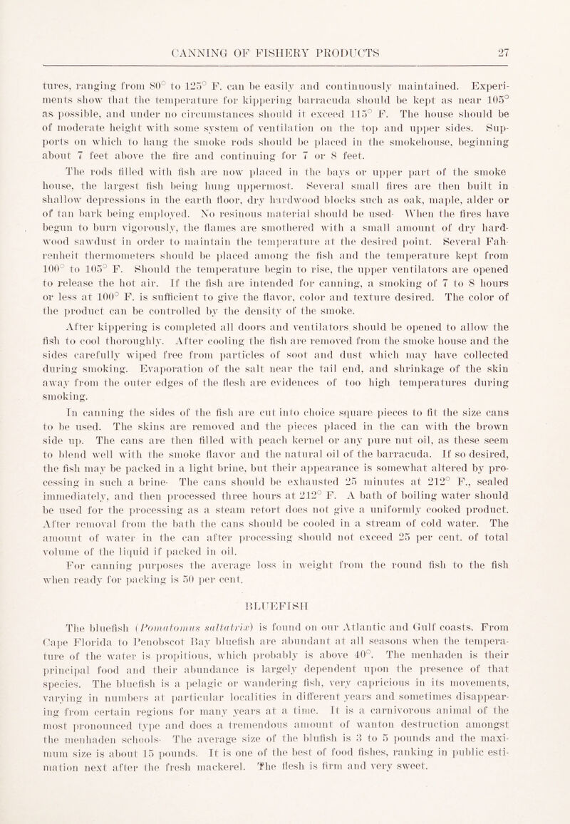 tures, ranging from 80° to 125° F. can be easily and continuously maintained. Experi- ments show that the temperature for kippering barracuda should be kept as near 105° as possible, and under no circumstances should it exceed 115° F. The house should be of moderate height with some system of ventilation on the top and upper sides. Sup- ports on which to hang the smoke rods should be placed in the smokehouse, beginning about 7 feet above the lire and continuing for 7 or 8 feet. The rods tilled with fish are now placed in the bays or upper part of the smoke house, the largest fish being hung uppermost. Several small fires are then built in shallow depressions in the earth floor, dry hardwood blocks such as oak, maple, alder or of tan bark being employed. No resinous material should be used- When the fires have begun to burn vigorously, the flames are smothered with a small amount of dry hard- wood sawdust in order to maintain the temperature at the desired point. Several Fah- renheit thermometers should be placed among the fish and the temperature kept from 100 to 105° F. Should the temperature begin to rise, the upper ventilators are opened to release the hot air. If the fish are intended for canning, a smoking of 7 to 8 hours or less at 100° F. is sufficient to give the flavor, color and texture desired. The color of the product can be controlled by the density of the smoke. After kippering is completed all doors and ventilators should be opened to allow the fish to cool thoroughly. After cooling the fish are removed from the smoke house and the sides carefully wiped free from particles of soot and dust which may have collected during smoking. Evaporation of the salt near the tail end, and shrinkage of the skin away from the outer edges of the flesh are evidences of too high temperatures during smoking. In canning the sides of the fish are cut into choice square pieces to fit the size cans to be used. The skins are removed and the pieces placed in the can with the brown side up. The cans are then filled with peach kernel or any pure nut oil, as these seem to blend well with the smoke flavor and the natural oil of the barracuda. If so desired, the fish may be packed in a light brine, but their appearance is somewhat altered by pro- cessing in such a brine- The cans should be exhausted 25 minutes at 212° F., sealed immediately, and then processed three hours at 212° F. A bath of boiling water should be used for the processing as a steam retort does not give a uniformly cooked product. After removal from the bath the cans should be cooled in a stream of cold water. The amount of water in the can after processing should not exceed 25 per cent, of total volume of the liquid if packed in oil. For canning purposes the average loss in weight from the round fish to the fish when ready for packing is 50 per cent. FLUFF I SIT The bluefish (Pomatomus saltatrix) is found on our Atlantic and Gulf coasts. From Cape Florida to Penobscot Bay bluefish are abundant at all seasons when the tempera- ture of the water is propitious, which probably is above 40°. The menhaden is their principal food and their abundance is largely dependent upon the presence of that species. The bluefish is a pelagic or wandering fish, very capricious in its movements, varying in numbers at particular localities in different years and sometimes disappear- ing from certain regions for many years at a time. It is a carnivorous animal of the most pronounced type and does a tremendous amount of wanton destruction amongst the menhaden schools- The average size of the bin fish is 3 to 5 pounds and the maxi- mum size is about 15 pounds. It is one of the best of food fishes, ranking in public esti- mation next after the fresh mackerel. The flesh is firm and very sweet.