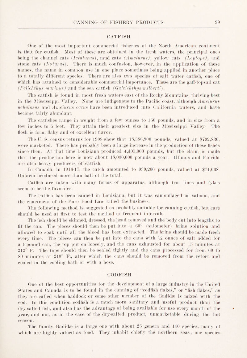 CATFISH One of the most important commercial fisheries of the North American continent is that for catfish. Most of these are obtained in the fresh waters, the principal ones being the channel cats (Ictalurus), mud cats (Ameiurus), yellow cats (Leptops), and stone cats (Notions). There is much confusion, however, in the application of these names, the name in common nse in one place sometimes being applied in another place to a totally different species. There are also two species of salt water catfish, one of which has attained to considerable commercial importance. These are the gaff-topsail cat (Felichthys marinus) and the sea catfish (Galeiohthys mWberti). The catfish is found in most fresh waters east of the Rocky Mountains, thriving best in the Mississippi Valley. None are indigenous to the Pacific coast, although Ameiurus nebulosus and Ameiurus catus have been introduced into California waters, and have become fairly abundant. The catfislies range in weight from a few ounces to 150 pounds, and in size from a few inches to 5 feet. They attain their greatest size in the Mississippi Valley- The flesh is firm, flaky and of excellent flavor. The U. S. census returns for 1908 show that 18,386,900 pounds, valued at $792,830, were marketed. There has probably been a large increase in the production of these fishes since then. At that time Louisiana produced 4,405,000 pounds, but the claim is made that the production here is now about 18,000,000 pounds a year. Illinois and Florida are also heavy producers of catfish. In Canada, in 1916-17, the catch amounted to 939,200 pounds, valued at $74,068. Ontario produced more than half of the total. Catfish are taken with many forms of apparatus, although trot lines and fykes seem to be the favorites. The catfish has been canned in Louisiana, but it was camouflaged as salmon, and the enactment of the Pure Food Law killed the business. The following method is suggested as probably suitable for canning catfish, but care should be used at first to test the method at frequent intervals. The fish should be skinned, dressed, the head removed and the body cut into lengths to fit the can. The pieces should then be put into a 60° (salometer) brine solution and allowed to soak until all the blood has been extracted. The brine should be made fresh every time. The pieces can then be put into the cans with 44 ounce of salt added for a 1-pound can, the top put on loosely, and the cans exhausted for about 15 minutes at 212° F. The tops should then be sealed tightly and the cans processed for from 60 to 80 minutes at 240 F., after which the cans should be removed from the retort and cooled in the cooling bath or with a hose. CODFISH One of the best opportunities for the development of a large industry in the United States and Canada is to be found in the canning of “codfish flakes,” or “fish flakes,” as they are called when haddock or some other member of the Gadidm is mixed with the cod. In this condition codfish is a much more sanitary and useful product than the dry-salted fish, and also has the advantage of being available for use every month of the year, and not, as in the case of the dry-salted product, unmarketable during the hot season. The family Gadidse is a large one with about 25 genera and 140 species, many of which are highly valued as food. They inhabit chiefly the northern seas; one species