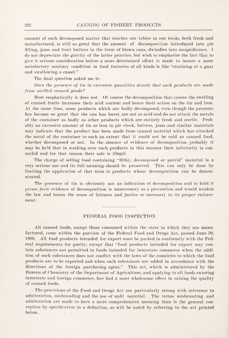 amount of such decomposed matter that reaches our tables in our foods, both fresh and manufactured, is still so great that the amount of decomposition introduced into pie filling, jams and fruit butters in the form of blown cans, dwindles into insignificance. I do not depreciate the gravity of the latter practice, but wish to emphasize the fact that to give it serious consideration before a more determined effort is made to insure a more satisfactory sanitary condition in food factories of all kinds is like “straining at a gnat and swallowing a camel.” The final question asked me is: Does the presence of tin in excessive quantities denote that such products are made from swelled canned goods? Most emphatically it does not. Of course the decomposition that causes the swelling of canned fruits increases their acid content and hence their action on the tin and iron. At the same time, some products which are badly decomposed, even though the pressure has become so great that the can has burst, are not as acid and do not attack the metals of the container as badly as other products which are entirely fresh and sterile. Prob- ably an excessive amount of tin or iron in pie stock, butters, jams and similar materials may indicate that the product has been made from canned material which has attacked the metal of the container to such an extent that it could not be sold as canned food, whether decomposed or not. In the absence of evidence of decomposition probably it may be held that in working over such products in this manner their inferiority is con- cealed and for that reason their sale is illegal. The charge of selling food containing “filthy, decomposed or putrid” material is a very serious one and its full meaning should be preserved. This can only be done by limiting the application of that term to products whose decomposition can be demon- strated. The presence of tin is obviously not an indication of decomposition and to hold it prinia facie evidence of decomposition is unnecessary as a precaution and would weaken the law and lessen the sense of fairness and justice so necessary to its proper enforce- ment. FEDERAL FOOD INSPECTION All canned foods, except those consumed within the state in which they are manu- factured, come within the purview of the Federal Food and Drugs Act, passed June 30, 1906. All food products intended for export must be packed in conformity with the Fed- eral requirements for purity, except that “food products intended for export may con- tain substances not permitted in foods intended for interstate commerce when the addi- tion of such substances does not conflict with the laws of the countries to which the food products are to be exported and when such substances are added in accordance with the directions of the foreign purchasing agent.” This act, which is administered by the Bureau of Chemistry of the Department of Agriculture, and applying to all foods entering interstate and foreign commerce, has had a most wholesome effect in raising the quality of canned foods. * The provisions of the Food and Drugs Act are particularly strong with reference to adulteration, misbranding and the use of unfit material. The terms misbranding and adulteration are made to have a more comprehensive meaning than is the general con- ception by specification in a definition, as will be noted by referring to the act printed below.