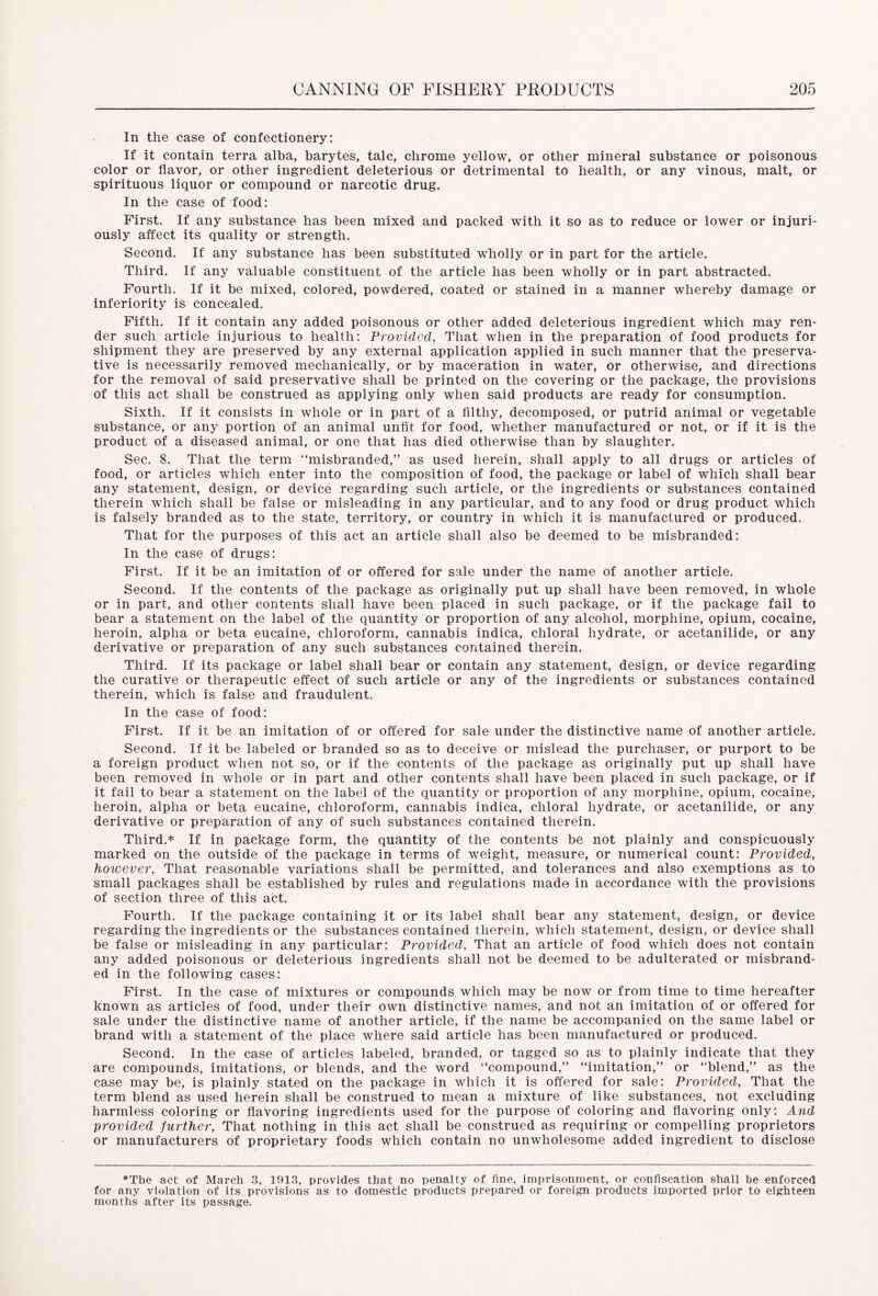 In the case of confectionery: If it contain terra alba, barytes, talc, chrome yellow, or other mineral substance or poisonous color or flavor, or other ingredient deleterious or detrimental to health, or any vinous, malt, or spirituous liquor or compound or narcotic drug. In the case of food: First. If any substance has been mixed and packed with it so as to reduce or lower or injuri- ously affect its quality or strength. Second. If any substance has been substituted wholly or in part for the article. Third. If any valuable constituent of the article has been wholly or in part abstracted. Fourth. If it be mixed, colored, powdered, coated or stained in a manner whereby damage or inferiority is concealed. Fifth. If it contain any added poisonous or other added deleterious ingredient which may ren- der such article injurious to health: Provided, That when in the preparation of food products for shipment they are preserved by any external application applied in such manner that the preserva- tive is necessarily removed mechanically, or by maceration in water, or otherwise, and directions for the removal of said preservative shall be printed on the covering or the package, the provisions of this act shall be construed as applying only when said products are ready for consumption. Sixth. If it consists in whole or in part of a filthy, decomposed, or putrid animal or vegetable substance, or any portion of an animal unfit for food, whether manufactured or not, or if it is the product of a diseased animal, or one that has died otherwise than by slaughter. Sec. 8. That the term “misbranded,” as used herein, shall apply to all drugs or articles of food, or articles which enter into the composition of food, the package or label of which shall bear any statement, design, or device regarding such article, or the ingredients or substances contained therein which shall be false or misleading in any particular, and to any food or drug product which is falsely branded as to the state, territory, or country in which it is manufactured or produced. That for the purposes of this act an article shall also be deemed to be misbranded: In the case of drugs: First. If it be an imitation of or offered for sale under the name of another article. Second. If the contents of the package as originally put up shall have been removed, in whole or in part, and other contents shall have been placed in such package, or if the package fail to bear a statement on the label of the quantity or proportion of any alcohol, morphine, opium, cocaine, heroin, alpha or beta eucaine, chloroform, cannabis indica, chloral hydrate, or acetanilide, or any derivative or preparation of any such substances contained therein. Third. If its package or label shall bear or contain any statement, design, or device regarding the curative or therapeutic effect of such article or any of the ingredients or substances contained therein, which is false and fraudulent. In the case of food: First. If it be an imitation of or offered for sale under the distinctive name of another article. Second. If it be labeled or branded so as to deceive or mislead the purchaser, or purport to be a foreign product when not so, or if the contents of the package as originally put up shall have been removed in whole or in part and other contents shall have been placed in such package, or if it fail to bear a statement on the label of the quantity or proportion of any morphine, opium, cocaine, heroin, alpha or beta eucaine, chloroform, cannabis indica, chloral hydrate, or acetanilide, or any derivative or preparation of any of such substances contained therein. Third.* If in package form, the quantity of the contents be not plainly and conspicuously marked on the outside of the package in terms of weight, measure, or numerical count: Provided, however, That reasonable variations shall be permitted, and tolerances and also exemptions as to small packages shall be established by rules and regulations made in accordance with the provisions of section three of this act. Fourth. If the package containing it or its label shall bear any statement, design, or device regarding the ingredients or the substances contained therein, which statement, design, or device shall be false or misleading in any particular: Provided, That an article of food which does not contain any added poisonous or deleterious ingredients shall not be deemed to be adulterated or misbrand- ed in the following cases: First. In the case of mixtures or compounds which may be now or from time to time hereafter known as articles of food, under their own distinctive names, and not an imitation of or offered for sale under the distinctive name of another article, if the name be accompanied on the same label or brand with a statement of the place where said article has been manufactured or produced. Second. In the case of articles labeled, branded, or tagged so as to plainly indicate that they are compounds, imitations, or blends, and the word “compound,” “imitation,” or “blend,” as the ca.se may be, is plainly stated on the package in which it is offered for sale: Provided, That the term blend as used herein shall be construed to mean a mixture of like substances, not excluding harmless coloring or flavoring ingredients used for the purpose of coloring and flavoring only: And provided further, That nothing in this act shall be construed as requiring or compelling proprietors or manufacturers of proprietary foods which contain no unwholesome added ingredient to disclose *The act of March 3, 1913, provides that no penalty of fine, imprisonment, or confiscation shall be enforced for any violation of its provisions as to domestic products prepared or foreign products imported prior to eighteen months after its passage.