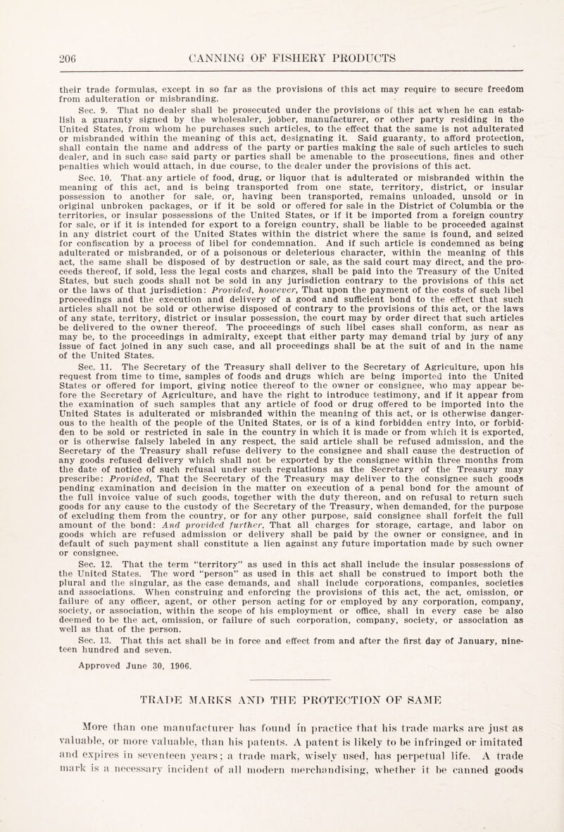 their trade formulas, except in so far as the provisions of this act may require to secure freedom from adulteration or misbranding. Sec. 9. That no dealer shall be prosecuted under the provisions of this act when he can estab- lish a guaranty signed by the wholesaler, jobber, manufacturer, or other party residing in the United States, from whom he purchases such articles, to the effect that the same is not adulterated or misbranded within the meaning of this act, designating it. Said guaranty, to afford protection, shall contain the name and address of the party or parties making the sale of such articles to such dealer, and in such case said party or parties shall be amenable to the prosecutions, lines and other penalties which would attach, in due course, to the dealer under the provisions of this act. Sec. 10. That any article of food, drug, or liquor that is adulterated or misbranded within the meaning of this act, and is being transported from one state, territory, district, or insular possession to another for sale, or, having been transported, remains unloaded, unsold or in original unbroken packages, or if it be sold or offered for sale in the District of Columbia or the territories, or insular possessions of the United States, or if it be imported from a foreign country for sale, or if it is intended for export to a foreign country, shall be liable to be proceeded against in any district court of the United States within the district where the same is found, and seized for confiscation by a process of libel for condemnation. And if such article is condemned as being adulterated or misbranded, or of a poisonous or deleterious character, within the meaning of this act, the same shall be disposed of by destruction or sale, as the said court may direct, and the pro- ceeds thereof, if sold, less the legal costs and charges, shall be paid into the Treasury of the United States, but such goods shall not be sold in any jurisdiction contrary to the provisions of this act or the laws of that jurisdiction: Provided, however, That upon the payment of the costs of such libel proceedings and the execution and delivery of a good and sufficient bond to the effect that such articles shall not be sold or otherwise disposed of contrary to the provisions of this act, or the laws of any state, territory, district or insular possession, the court may by order direct that such articles be delivered to the owner thereof. The proceedings of such libel cases shall conform, as near as may be, to the proceedings in admiralty, except that either party may demand trial by jury of any issue of fact joined in any such case, and all proceedings shall be at the suit of and in the name of the United States. Sec. 11. The Secretary of the Treasury shall deliver to the Secretary of Agriculture, upon his request from time to time, samples of foods and drugs which are being imported into the United States or offered for import, giving notice thereof to the owner or consignee, who may appear be- fore the Secretary of Agriculture, and have the right to introduce testimony, and if it appear from the examination of such samples that any article of food or drug offered to be imported into the United States is adulterated or misbranded within the meaning of this act, or is otherwise danger- ous to the health of the people of the United States, or is of a kind forbidden entry into, or forbid- den to be sold or restricted in sale in the country in which it is made or from wffiich it is exported, or is otherwise falsely labeled in any respect, the said article shall be refused admission, and the Secretary of the Treasury shall refuse delivery to the consignee and shall cause the destruction of any goods refused delivery which shall not be exported by the consignee within three months from the date of notice of such refusal under such regulations as the Secretary of the Treasury may prescribe: Provided, That the Secretary of the Treasury may deliver to the consignee such goods pending examination and decision in the matter on execution of a penal bond for the amount of the full invoice value of such goods, together with the duty thereon, and on refusal to return such goods for any cause to the custody of the Secretary of the Treasury, when demanded, for the purpose of excluding them from the country, or for any other purpose, said consignee shall forfeit the full amount of the bond: And provided further, That all charges for storage, cartage, and labor on goods which are refused admission or delivery shall be paid by the owner or consignee, and in default of such payment shall constitute a lien against any future importation made by such owner or consignee. Sec. 12. That the term “territory” as used in this act shall include the insular possessions of the United States. The word “person” as used in this act shall be construed to import both the plural and the singular, as the case demands, and shall include corporations, companies, societies and associations. When construing and enforcing the provisions of this act, the act, omission, or failure of any officer, agent, or other person acting for or employed by any corporation, company, society, or association, within the scope of his employment or office, shall in every case be also deemed to be the act, omission, or failure of such corporation, company, society, or association as well as that of the person. Sec. 13. That this act shall be in force and effect from and after the first day of January, nine- teen hundred and seven. Approved June 30, 1906. TRADE MARKS AND THE PROTECTION OF SAME More than one manufacturer has found m practice that his trade marks are just as valuable, or more valuable, than his patents. A patent is likely to be infringed or imitated and expires in seventeen years; a trade mark, wisely used, has perpetual life. A trade mark is a necessary incident of all modern merchandising, whether it be canned goods