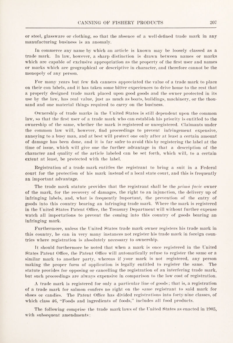 or steel, glassware or clothing, so that the absence of a well-defined trade mark in any manufacturing business is an anomaly. In commerce any name by which an article is known may be loosely classed as a trade mark. In law, however, a sharp distinction is drawn between names or marks which are capable of exclusive appropriation as the property of the first user and names or marks which are geographical or descriptive in character, and therefore cannot be the monopoly of any person. For many years but few fish canners appreciated the value of a trade mark to place on their can labels, and it has taken some bitter experiences to drive home to the rest that a properly designed trade mark placed upon good goods and the owner protected in its use by the law, has real value, just as much as boats, buildings, machinery, or the thou- sand and one material things required to carry on the business. Ownership of trade marks in the United States is still dependent upon the common law, so that the first user of a trade mark who can establish his priority is entitled to the ownership of the same, whether the mark is registered or unregistered. Claimants under the common law will, however, find proceedings to prevent infringement expensive, annoying to a busy man, and at best will protect one only after at least a certain amount of damage has been done, and it is far safer to avoid this by registering the label at the time of issue, which will give one the further advantage in that a description of the character and quality of the article labeled can be set forth, which will, to a certain extent at least, be protected with the label. Registration of a trade mark entitles the registrant to bring a suit in a Federal court for the protection of his mark instead of a local state court, and this is frequently an important advantage. The trade mark statute provides that the registrant shall be the prima facie owner of the mark, for the recovery of damages, the right to an injunction, the delivery up of infringing labels, and, what is frequently important, the prevention of the entry of goods into this country bearing an infringing trade mark. Where the mark is registered in the United States Patent Office, the Treasury Department will without further expense watch all importations to prevent the coming into this country of goods bearing an infringing mark. Furthermore, unless the United States trade mark owner registers his trade mark in this country, he can in verv many instances not register his trade mark in foreign coun- tries where registration is absolutely necessary to ownership. Tt should furthermore be noted that when a mark is once registered in the United States Patent Office, (he Patent Office will automatically refuse to register the same or a similar mark to another party, whereas if your mark is not registered, any person making the proper form of application is legally entitled to register the same. The statute provides for opposing or cancelling the registration of an interfering trade mark, but such proceedings are always expensive in comparison to the low cost of registration. A trade mark is registered for only a particular line of goods ; that is, a registration of a trade mark for salmon confers no right on the same registrant to said mark for shoes or candies. The Patent Office has divided registrations into forty-nine classes, of which class 46, “Foods and ingredients of foods,” includes all food products. The following comprise the trade mark laws of the United States as enacted in 1905, with subsequent amendments: