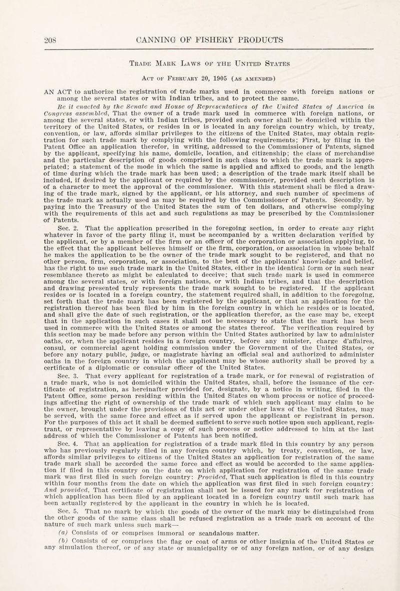 Trade Mark Laws of the United States Act of February 20, 1905 (as amended) AN ACT to authorize the registration of trade marks used in commerce with foreign nations or among the several states or with Indian tribes, and to protect the same. Be it enacted by the Senate and House of Representatives of the United States of America in Congress assembled, That the owner of a trade mark used in commerce with foreign nations, or among the several states, or with Indian tribes, provided such owner shall be domiciled within the territory of the United States, or resides in or is located in any foreign country which, by treaty, convention, or law, affords similar privileges to the citizens of the United States, may obtain regis- tration for such trade mark by complying with the following requirements; First, by filing in the Patent Office an application therefor, in writing, addressed to the Commissioner of Patents, signed by the applicant, specifying his name, domicile, location, and citizenship; the class of merchandise and the particular description of goods comprised in such class to which the trade mark is appro- priated; a statement of the mode in which the same is applied and affixed to goods, and the length of time during which the trade mark has been used; a description of the trade mark itself shall be included, if desired by the applicant or required by the commissioner, provided such description is of a character to meet the approval of the commissioner. With this statement shall be filed a draw- ing of the trade mark, signed by the applicant, or his attorney, and such number of specimens of the trade mark as actually used as may be required by the Commissioner of Patents. Secondly, by paying into the Treasury of the United States the sum of ten dollars, and otherwise complying with the requirements of this act and such regulations as may be prescribed by the Commissioner of Patents. Sec. 2. That the application prescribed in the foregoing section, in order to create any right whatever in favor of the party filing it, must be accompanied by a written declaration verified by the applicant, or by a member of the firm or an officer of the corporation or association applying, to the effect that the applicant believes himself or the firm, corporation, or association in whose behalf he makes the application to be the owner of the trade mark sought to be registered, and that no other person, firm, corporation, or association, to the best of the applicants’ knowledge and belief, has the right to use such trade mark in the United States, either in the identical form or in such near resemblance thereto as might be calculated to deceive; that such trade mark is used in commerce among the several states, or with foreign nations, or with Indian tribes, and that the description and drawing presented truly represents the trade mark sought to be registered. If the applicant resides or is located in a foreign country, the statement required shall, in addition to the foregoing, set forth that the trade mark has been registered by the applicant, or that an application for the registration thereof has been filed by him in the foreign country in which he resides or is located, and shall give the date of such registration, or the application therefor, as the case may be, except that in the application in such cases it shall not be necessary to state that the mark has been used in commerce with the United States or among the states thereof. The verification required by this section may be made before any person within the United States authorized by law to administer oaths, or, when the applicant resides in a foreign country, before any minister, charge d’affaires, consul, or commercial agent holding commission under the Government of the United States, or before any notary public, judge, or magistrate having an official seal and authorized to administer oaths in the foreign country in which the applicant may be whose authority shall be proved by a certificate of a diplomatic or consular officer of the United States. Sec. 3. That every applicant for registration of a trade mark, or for renewal of registration of a trade mark, who is not domiciled within the United States, shall, before the issuance of the cer- tificate of registration, as hereinafter provided for, designate, by a notice in writing, filed in the Patent Office, some person residing within the United States on whom process or notice of proceed- ings affecting the right of ownership of the trade mark of which such applicant may claim to be the owner, brought under the provisions of this act or under other laws of the United States, may be served, with the same force and effect as if served upon the applicant or registrant in person. For the purposes of this act it shall be deemed sufficient to serve such notice upon such applicant, regis- trant, or representative by leaving a copy of such process or notice addressed to him, at the last address of which the Commissioner of Patents has been notified. Sec. 4. That an application for registration of a trade mark filed in this country by any person who has previously regularly filed in any foreign country which, by treaty, convention, or law, affords similar privileges to citizens of the United States an application for registration of the same trade mark shall be accorded the same force and effect as would be accorded to the same applica- tion if filed in this country on the date on which application for registration of the same trade mark was first filed in such foreign country: Provided, That such application is filed in this country within four months from the date on which the application was first filed in such foreign country: And provided, That certificate of registration shall not be issued for any mark for registration of which application has been filed by an applicant located in a foreign country until such mark has been actually registered by the applicant in the country in which he is located. Sec. 5. That no mark by which the goods of the owner of the mark may be distinguished from the other goods of the same class shall be refused registration as a trade mark on account of the nature of such mark unless such mark—- (a) Consists of or comprises immoral or scandalous matter. (b) Consists of or comprises the flag or coat of arms or other insignia of the United States or any simulation thereof, or of any state or municipality or of any foreign nation, or of any design