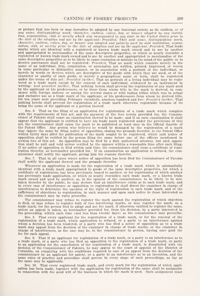 or picture that has been or may hereafter be adopted by any fraternal society as its emblem, or of any name, distinguishing mark, character, emblem, colors, flag, or banner adopted by any institu- tion, organization, club or society which was incorporated in any state in the United States prior to the date of the adoption and use by the applicant: Provided, That said name, distinguishing mark, character, emblem, colors, flag, or banner was adopted and publicly used by said institution, organi- zation, club, or society prior to the date of adoption and use by the applicant: Provided, That trade marks which are identical with a registered or known trade mark owned and in use by another and appropriated to merchandise of the same descriptive properties, or which so nearly resemble a registered or known trade mark owned and in use by another and appropriated to merchandise of the same descriptive properties as to be likely to cause confusion or mistake in the mind of the public or to deceive purchasers shall not be registered: Provided, That no mark which consists merely in the name of an individual, firm, corporation, or association not written, printed, impressed, or woven in some particular or distinctive manner, or in association with a portrait of the individual, or merely in words or devices which are descriptive of the goods with which they are used, or of the character or quality of such goods, or merely a geographical name or term, shall be registered under the terms of this act: Provided further, That no portrait of a living individual may be regis- tered as a trade mark except by the consent of such individual, evidenced by an instrument in writing: And provided further, That nothing herein shall prevent the registration of any mark used by the applicant or his predecessors, or by those from whom title to the mark is derived, in com- merce with foreign nations or among the several states or with Indian tribes which was in actual and exclusive use as a trade mark of the applicant, or his predecessors from whom he derived title, for ten years next preceding February twentieth, nineteen hundred and five: Provided further, That nothing herein shall prevent the registration of a trade mark otherwise registrable because of its being the name of the applicant or a portion thereof. Sec. 6. That on the filing of an application for registration of a trade mark which complies with the requirements of this act, and the payment of the fees herein provided for, the Commis- sioner of Patents shall cause an examination thereof to be made; and if on such examination it shall appear that the applicant is entitled to have his trade mark registered under the provisions of this act, the commissioner shall cause the mark to be published at least once in the Official Gazette of the Patent Office. Any person who believes he would be damaged by the registration of a mark may oppose the same by filing notice of opposition, stating the grounds therefor, in the Patent Office within thirty days after the publication of the mark sought to be registered, which said notice of opposition shall be verified by the person filing the same before one of the officers mentioned in section two of this act. An opposition may be filed by a duly authorized attorney, but such opposi- tion shall be null and void unless verified by the opposer within a reasonable time after such filing. If no notice of opposition is filed within said time, the commissioner shall issue a certificate of regis- tration therefor, as hereinafter provided for. If on examination an application is refused, the com- missioner shall notify the applicant, giving him his reasons therefor. Sec. 7. That in all cases where notice of opposition has been filed the Commissioner of Patents shall notify the applicant thereof and the grounds therefor. Whenever an application is made for the registration of a trade mark which is substantially identical with a trade mark appropriated to goods of the same descriptive properties, for which a certificate of registration has been previously issued to another, or for registration of which another has previously made application, or which so nearly resembles such trade mark, or a known trade mark owned and used by another, as, in the opinion of the commissioner, to be likely to be mis- taken therefor by the public, he may declare that an interference exists as to such trade mark, and in every case of interference or opposition to registration he shall direct the examiner in charge of interferences to determine the question of the right of registration to such trade mark, and of the sufficiency of objections to registration, in such manner and upon such notice to those interested as the commissioner may by rules prescribe. The commissioner may refuse to register the mark against the registration of which objection is filed, or may refuse to register both of two interfering marks, or may register the mark, as a trade mark, for the person first to adopt and use the mark, if otherwise entitled to register the same, unless an appeal is taken, as hereinafter provided for, from his decision, by a party interested in the proceeding, within such time (not less than twenty days) as the commissioner may prescribe. Sec. 8. That every applicant for the registration of a trade mark, or for the renewal of the registration of a trade mark, which application is refused, or a party to an interference against whom a decision has been rendered, or a party who has filed a notice of opposition as to a trade mark may appeal from the decision of the examiner in charge of trade marks, or the examiner in charge of interferences, as the case may be, to the commissioner in person, having once paid the fee for such appeal. Sec. 9. That if an applicant for registration of a trade mark, or a party to an interference as to a trade mark, or a party who has filed an opposition to the registration of a trade mark, or party to an application for the cancellation of the registration of a trade mark, is dissatisfied with the decision of the Commissioner of Patents, he may appeal to the court of appeals of the District of Columbia, on complying with the conditions required in case of an appeal from the decision of the commissioner by an applicant for patent, or a party to an interference as to an invention, and the same rules of practice and procedure shall govern in every stage of such proceedings, as far as the same may be applicable. Sec. 10. That every registered trade mark, and every mark for the registration of which appli- cation has been made, together with the application for registration of the same, shall be assignable in connection with the good will of the business in which the mark is used. Such assignment must