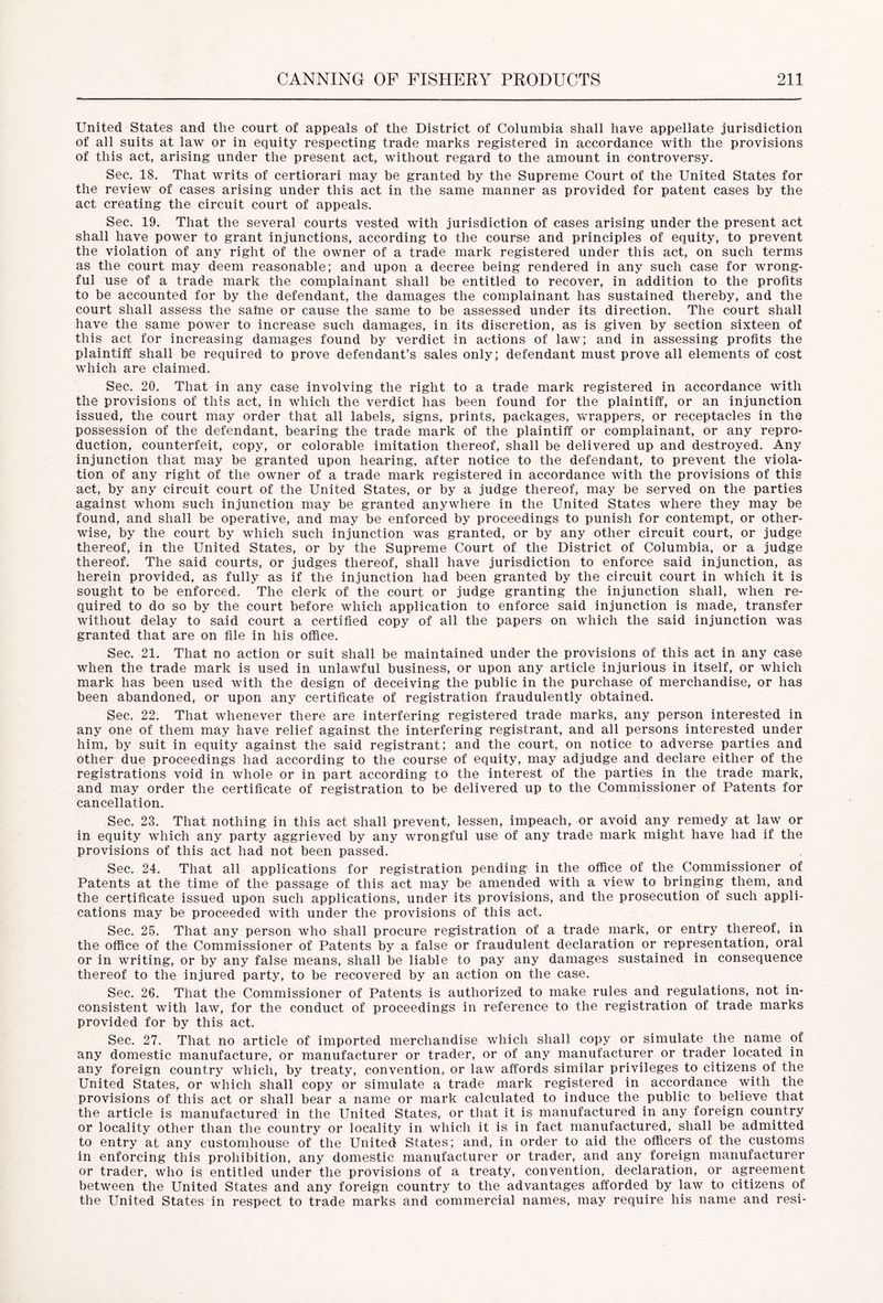 United States and the court of appeals of the District of Columbia shall have appellate jurisdiction of all suits at law or in equity respecting trade marks registered in accordance with the provisions of this act, arising under the present act, without regard to the amount in controversy. Sec. 18. That writs of certiorari may be granted by the Supreme Court of the United States for the review of cases arising under this act in the same manner as provided for patent cases by the act creating the circuit court of appeals. Sec. 19. That the several courts vested with jurisdiction of cases arising under the present act shall have power to grant injunctions, according to the course and principles of equity, to prevent the violation of any right of the owner of a trade mark registered under this act, on such terms as the court may deem reasonable; and upon a decree being rendered in any such case for wrong- ful use of a trade mark the complainant shall be entitled to recover, in addition to the profits to be accounted for by the defendant, the damages the complainant has sustained thereby, and the court shall assess the saine or cause the same to be assessed under its direction. The court shall have the same power to increase such damages, in its discretion, as is given by section sixteen of this act for increasing damages found by verdict in actions of law; and in assessing profits the plaintiff shall be required to prove defendant’s sales only; defendant must prove all elements of cost which are claimed. Sec. 20. That in any case involving the right to a trade mark registered in accordance with the provisions of this act, in which the verdict has been found for the plaintiff, or an injunction issued, the court may order that all labels, signs, prints, packages, wrappers, or receptacles in the possession of the defendant, bearing the trade mark of the plaintiff or complainant, or any repro- duction, counterfeit, copy, or colorable imitation thereof, shall be delivered up and destroyed. Any injunction that may be granted upon hearing, after notice to the defendant, to prevent the viola- tion of any right of the owner of a trade mark registered in accordance with the provisions of this act, by any circuit court of the United States, or by a judge thereof, may be served on the parties against whom such injunction may be granted anywhere in the United States where they may be found, and shall be operative, and may be enforced by proceedings to punish for contempt, or other- wise, by the court by which such injunction was granted, or by any other circuit court, or judge thereof, in the United States, or by the Supreme Court of the District of Columbia, or a judge thereof. The said courts, or judges thereof, shall have jurisdiction to enforce said injunction, as herein provided, as fully as if the injunction had been granted by the circuit court in which it is sought to be enforced. The clerk of the court or judge granting the injunction shall, when re- quired to do so by the court before which application to enforce said injunction is made, transfer without delay to said court a certified copy of all the papers on which the said injunction was granted that are on file in his office. Sec. 21. That no action or suit shall be maintained under the provisions of this act in any case when the trade mark is used in unlawful business, or upon any article injurious in itself, or which mark has been used with the design of deceiving the public in the purchase of merchandise, or has been abandoned, or upon any certificate of registration fraudulently obtained. Sec. 22. That whenever there are interfering registered trade marks, any person interested in any one of them may have relief against the interfering registrant, and all persons interested under him, by suit in equity against the said registrant; and the court, on notice to adverse parties and other due proceedings had according to the course of equity, may adjudge and declare either of the registrations void in whole or in part according to the interest of the parties in the trade mark, and may order the certificate of registration to be delivered up to the Commissioner of Patents for cancellation. Sec. 23. That nothing in this act shall prevent, lessen, impeach, or avoid any remedy at law or in equity which any party aggrieved by any wrongful use of any trade mark might have had if the provisions of this act had not been passed. Sec. 24. That all applications for registration pending in the office of the Commissioner of Patents at the time of the passage of this act may be amended with a view to bringing them, and the certificate issued upon such applications, under its provisions, and the prosecution of such appli- cations may be proceeded with under the provisions of this act. Sec. 25. That any person who shall procure registration of a trade mark, or entry thereof, in the office of the Commissioner of Patents by a false or fraudulent declaration or representation, oral or in writing, or by any false means, shall be liable to pay any damages sustained in consequence thereof to the injured party, to be recovered by an action on the case. Sec. 26. That the Commissioner of Patents is authorized to make rules and regulations, not in- consistent with law, for the conduct of proceedings in reference to the registration of trade marks provided for by this act. Sec. 27. That no article of imported merchandise which shall copy or simulate the name of any domestic manufacture, or manufacturer or trader, or of any manufacturer or trader located in any foreign country which, by treaty, convention, or law affords similar privileges to citizens of the United States, or which shall copy or simulate a trade mark registered in accordance with the provisions of this act or shall bear a name or mark calculated to induce the public to believe that the article is manufactured in the United States, or that it is manufactured in any foreign country or locality other than the country or locality in which it is in fact manufactured, shall be admitted to entry at any customhouse of the United States; and, in order to aid the officers of the customs in enforcing this prohibition, any domestic manufacturer or trader, and any foreign manufacturer or trader, who is entitled under the provisions of a treaty, convention, declaration, or agreement between the United States and any foreign country to the advantages afforded by law to citizens of the United States in respect to trade marks and commercial names, may require his name and resi-