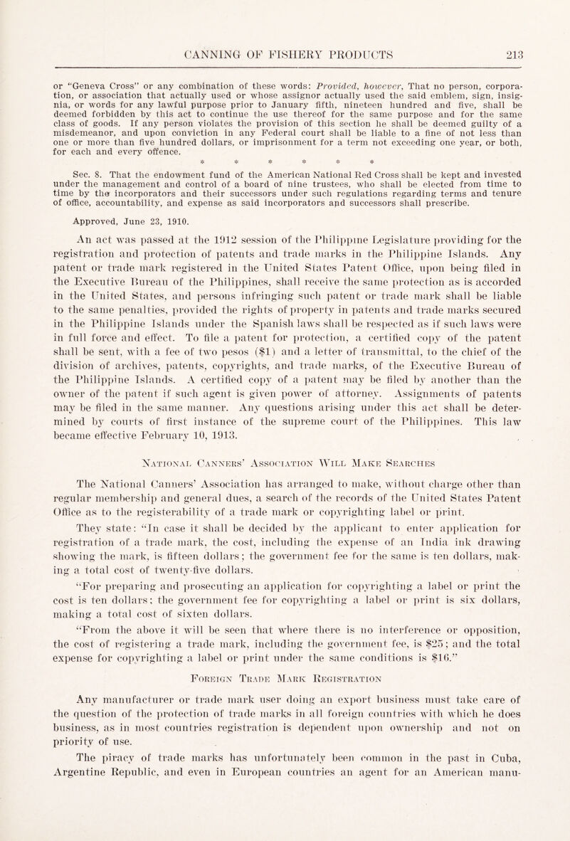 or “Geneva Cross” or any combination of these words: Provided, however, That no person, corpora- tion, or association that actually used or whose assignor actually used the said emblem, sign, insig- nia, or words for any lawful purpose prior to January fifth, nineteen hundred and five, shall be deemed forbidden by this act to continue the use thereof for the same purpose and for the same class of goods. If any person violates the provision of this section he shall be deemed guilty of a misdemeanor, and upon conviction in any Federal court shall be liable to a fine of not less than one or more than five hundred dollars, or imprisonment for a term not exceeding one year, or both, for each and every offence. v 'l' 'l *!’ *i* Sec. 8. That the endowment fund of the American National Red Cross shall be kept and invested under the management and control of a board of nine trustees, who shall be elected from time to time by the incorporators and their successors under such regulations regarding terms and tenure of office, accountability, and expense as said incorporators apd successors shall prescribe. Approved, June 23, 1910. An act was passed at the 1912 session of the Philippine Legislature providing for the registration and protection of patents and trade marks in the Philippine Islands, Any patent or trade mark registered in the United States Patent Office, upon being filed in the Executive Bureau of the Philippines, shall receive the same protection as is accorded in the United States, and persons infringing such patent or trade mark shall be liable to the same penalties, provided the rights of property in patents and trade marks secured in the Philippine Islands under the Spanish laws shall be respected as if such laws were in full force and effect. To file a patent for protection, a certified copy of the patent shall be sent, with a fee of two pesos ($1) and a letter of transmittal, to the chief of the division of archives, patents, copyrights, and trade marks, of the Executive Bureau of the Philippine Islands. A certified copy of a patent may be filed by another than the owner of the patent if such agent is given power of attorney. Assignments of patents may be hied in the same manner. Any questions arising under this act shall be deter- mined by courts of first instance of the supreme court of the Philippines. This law became effective Februarv 10, 1913. / 1 National Fanners’ Association Will Make Searches The National Fanners’ Association has arranged to make, without charge other than regular membership and general dues, a search of the records of the United States Patent Office as to the registerability of a trade mark or copyrighting label or print. They state: “In case it shall be decided by the applicant to enter application for registration of a trade mark, the cost, including the expense of an India ink drawing showing the mark, is fifteen dollars; the government fee for the same is ten dollars, mak- ing a total cost of twenty-five dollars. “For preparing and prosecuting an application for copyrighting a label or print the cost is ten dollars; the government fee for copyrighting a label or print is six dollars, making a total cost of sixten dollars. “From the above it will be seen that where there is no interference or opposition, the cost of registering a trade mark, including the government fee, is $25; and the total expense for copyrighting a label or print under the same conditions is $16.” Foreign Trade Mark Registration Any manufacturer or trade mark user doing an export business must take care of the question of the protection of trade marks in all foreign countries with which he does business, as in most countries registration is dependent upon ownership and not on priority of use. The piracy of trade marks has unfortunately been common in the past in Fuba, Argentine Republic, and even in European countries an agent for an American manu-