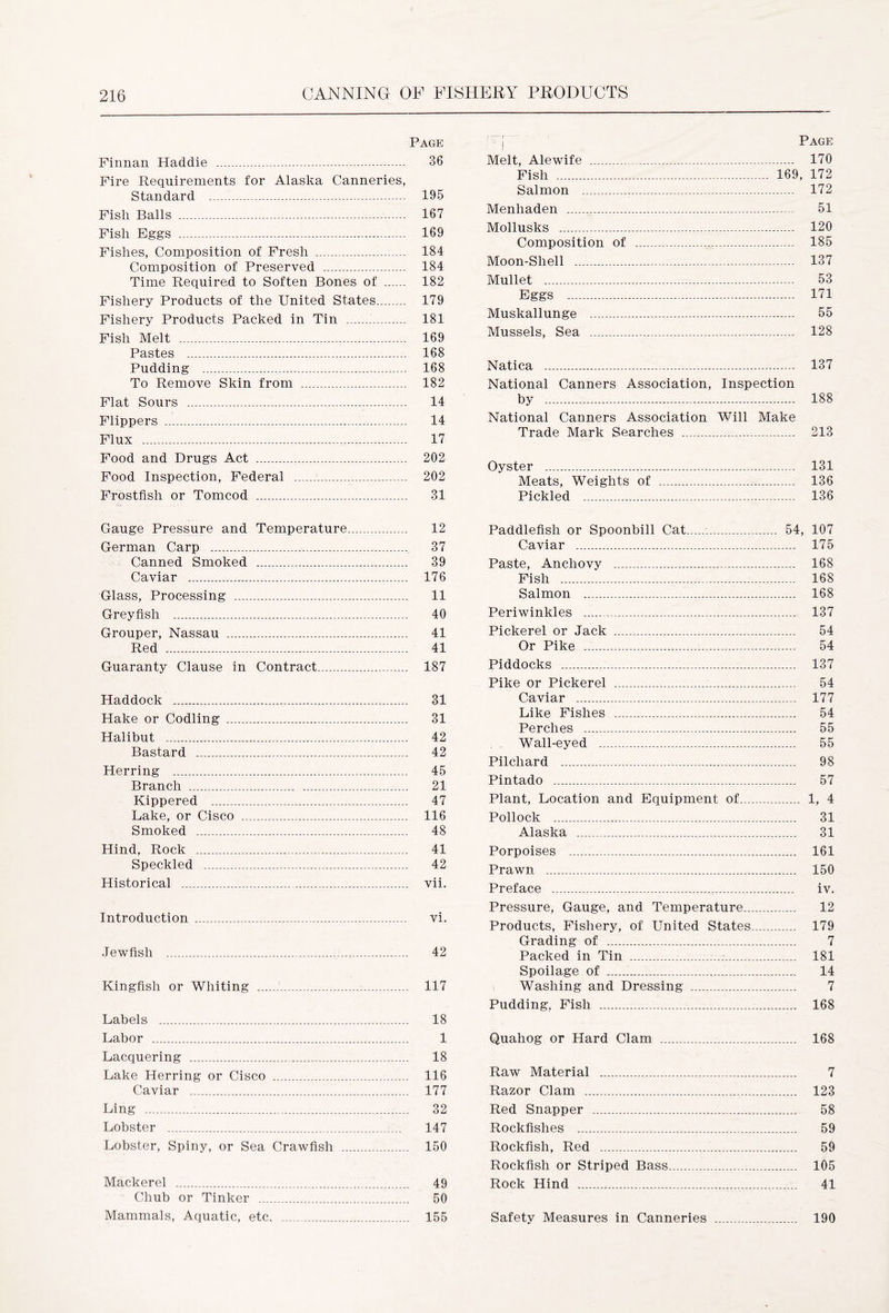 Page Finnan Haddie 36 Fire Requirements for Alaska Canneries, Standard 195 Fish Balls 167 Fish Eggs 169 Fishes, Composition of Fresh 184 Composition of Preserved 184 Time Required to Soften Bones of 182 Fishery Products of the United States... 179 Fishery Products Packed in Tin 181 Fish Melt 169 Pastes 168 Pudding - 168 To Remove Skin from 182 Flat Sours 14 Flippers 14 Flux 17 Food and Drugs Act 202 Food Inspection, Federal 202 Frostfish or Tomcod 31 Ji, . . _ = * . I Melt, Alewife Fish Salmon Menhaden Mollusks Composition of Moon-Shell Mullet Eggs Muskallunge Mussels, Sea Page 170 169, 172 ..... 172 51 120 185 137 53 171 55 128 Natica 137 National Canners Association, Inspection by 188 National Canners Association Will Make Trade Mark Searches 213 Oyster 131 Meats, Weights of 136 Pickled 136 Gauge Pressure and Temperature 12 German Carp , 37 Canned Smoked 39 Caviar 176 Glass, Processing 11 Grey fish 40 Grouper, Nassau 41 Red 41 Guaranty Clause in Contract.. 187 Haddock 31 Hake or Codling 31 Halibut 42 Bastard 42 Herring 45 Branch 21 Kippered 47 Lake, or Cisco 116 Smoked 48 Hind, Rock 41 Speckled 42 Historical vii. Introduction vi. Jewfish 42 Kingfish or Whiting 117 Labels 18 Labor 1 Lacquering 18 Lake Herring or Cisco 116 Caviar 1 177 Ling : 32 Lobster 147 Lobster, Spiny, or Sea Crawfish 150 Mackerel 49 Chub or Tinker 50 Mammals, Aquatic, etc 155 Paddlefish or Spoonbill Cat 54, 107 Caviar 175 Paste, Anchovy 168 Fish 168 Salmon 168 Periwinkles 137 Pickerel or Jack 54 Or Pike 54 Piddocks 137 Pike or Pickerel 54 Caviar 177 Like Fishes 54 Perches 55 Wall-eyed 55 Pilchard 98 Pintado 57 Plant, Location and Equipment of 1, 4 Pollock 31 Alaska 31 Porpoises 161 Prawn 150 Preface iv. Pressure, Gauge, and Temperature 12 Products, Fishery, of United States 179 Grading of 7 Packed in Tin 181 Spoilage of 14 Washing and Dressing 7 Pudding, Fish 168 Quahog or Hard Clam 168 Raw Material 7 Razor Clam 123 Red Snapper 58 Rockfishes 59 Rockfish, Red 59 Rockfish or Striped Bass 105 Rock Hind 41 Safety Measures in Canneries 190