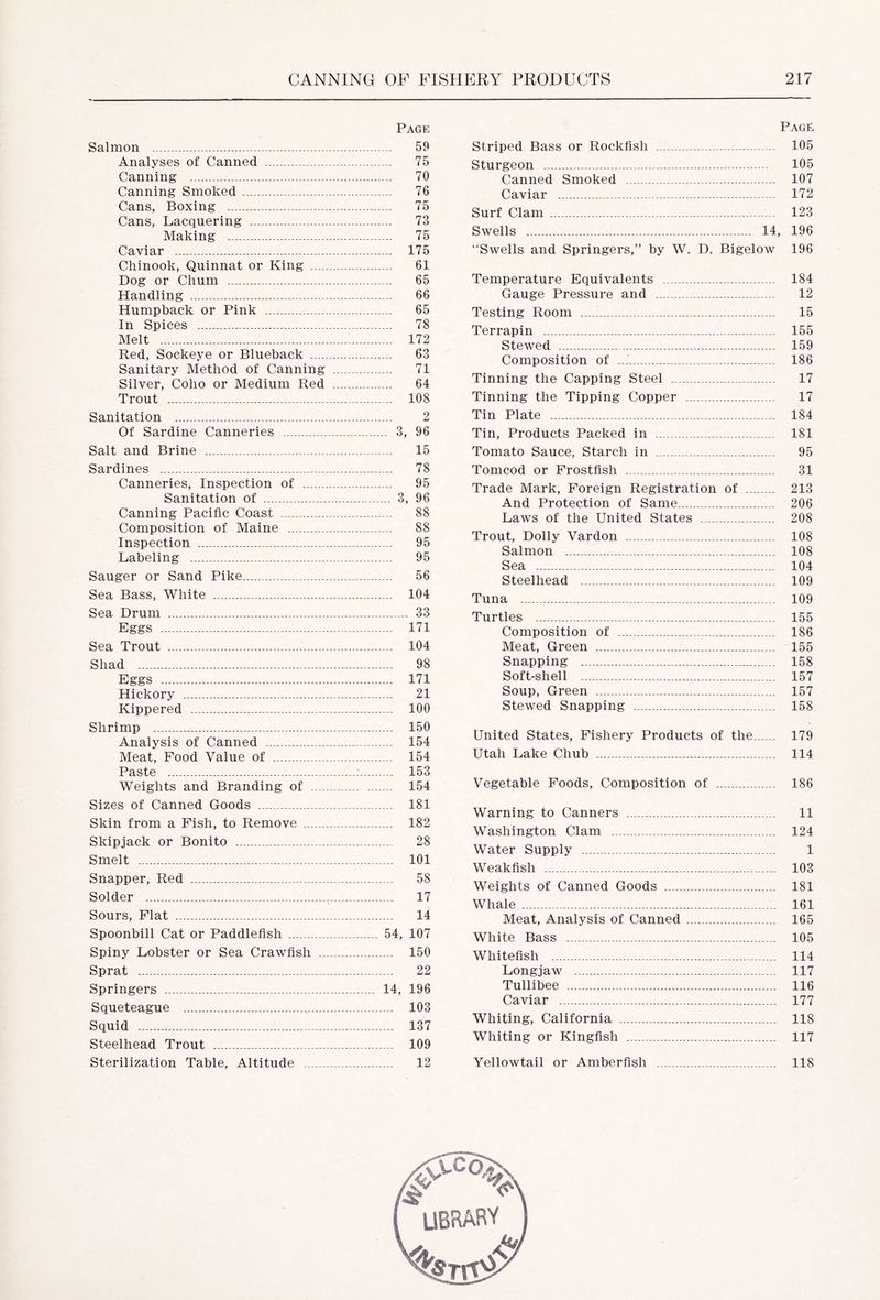 Page Salmon 59 Analyses of Canned - 75 Canning 70 Canning Smoked 76 Cans, Boxing 75 Cans, Lacquering 73 Making 75 Caviar 175 Chinook, Quinnat or King 61 Dog or Chum 65 Handling 66 Humpback or Pink 65 In Spices 78 Melt 172 Red, Sockeye or Blueback 63 Sanitary Method of Canning 71 Silver, Coho or Medium Red 64 Trout 108 Sanitation 2 Of Sardine Canneries 3, 96 Salt and Brine 15 Sardines 78 Canneries, Inspection of 95 Sanitation of 3, 96 Canning Pacific Coast 88 Composition of Maine 88 Inspection 95 Labeling 95 Sauger or Sand Pike 56 Sea Bass, White 104 Sea Drum 33 Eggs 171 Sea Trout 104 Shad 98 Eggs 171 Hickory 21 Kippered 100 Shrimp 150 Analysis of Canned 154 Meat, Food Value of 154 Paste : 153 Weights and Branding of 154 Sizes of Canned Goods 181 Skin from a Pish, to Remove 182 Skipjack or Bonito 28 Smelt 101 Snapper, Red 58 Solder , 17 Sours, Flat 14 Spoonbill Cat or Paddlefish 54, 107 Spiny Lobster or Sea Crawfish 150 Sprat 22 Springers 14, 196 Squeteague 103 Squid 137 Steelhead Trout 109 Sterilization Table, Altitude 12 Page Striped Bass or Rockfish 105 Sturgeon 105 Canned Smoked 107 Caviar 172 Surf Clam 123 Swells 14, 196 Swells and Springers,” by W. D. Bigelow 196 Temperature Equivalents 184 Gauge Pressure and 12 Testing Room 15 Terrapin 155 Stewed 159 Composition of 186 Tinning the Capping Steel 17 Tinning the Tipping Copper 17 Tin Plate 184 Tin, Products Packed in 181 Tomato Sauce, Starch in 95 Tomcod or Frostfish 31 Trade Mark, Foreign Registration of 213 And Protection of Same 206 Laws of the United States 208 Trout, Dolly Vardon 108 Salmon 108 Sea 104 Steelhead 109 Tuna 109 Turtles 155 Composition of 186 Meat, Green 155 Snapping 158 Soft-shell 157 Soup, Green 157 Stewed Snapping 158 United States, Fishery Products of the 179 Utah Lake Chub 114 Vegetable Foods, Composition of 186 Warning to Canners 11 Washington Clam 124 Water Supply 1 Weakfish 103 Weights of Canned Goods 181 Whale 161 Meat, Analysis of Canned 165 White Bass 105 Whitefish 114 Longjaw 117 Tullibee 116 Caviar 177 Whiting, California 118 Whiting or Kingfish 117 Yellowtail or Amberfish 118 library