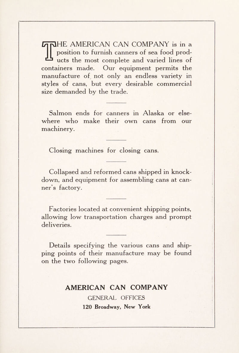 THE AMERICAN CAN COMPANY is in a position to furnish canners of sea food prod- ucts the most complete and varied lines of containers made. Our equipment permits the manufacture of not only an endless variety in styles of cans, but every desirable commercial size demanded by the trade. Salmon ends for canners in Alaska or else- where who make their own cans from our machinery. Closing machines for closing cans. Collapsed and reformed cans shipped in knock- down, and equipment for assembling cans at can- ner’s factory. Factories located at convenient shipping points, allowing low transportation charges and prompt deliveries. Details specifying the various cans and ship- ping points of their manufacture may be found on the two following pages. AMERICAN CAN COMPANY GENERAL OFFICES 120 Broadway, New York