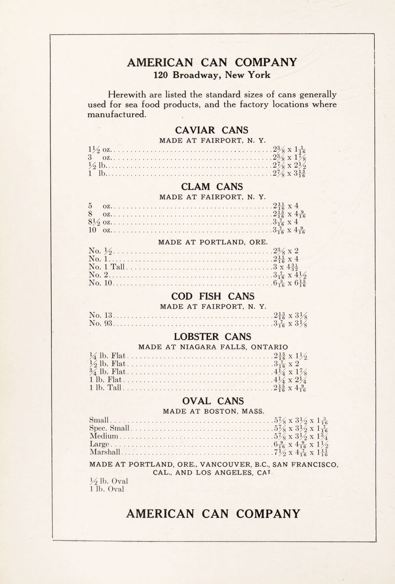 120 Broadway, New York Herewith are listed the standard sizes of cans generally used for sea food products, and the factory locations where manufactured. 134 OZ 3 oz 34 lb.. 1 lb.. CAVIAR CANS MADE AT FAIRPORT, N. Y. 25 8 X 1-jV 2K x l7/8 2% X 2J4 2 x 3-}J 5 oz. 8 oz. 8J4 OZ. 10 oz. CLAM CANS MADE AT FAIRPORT, N. Y. 213 x 4 01A 4_9_ 16 A ^16 3re x 4 3* x 4A No. 34. . . No. 1 No. 1 Tall No. 2 No. 10.... No. 13 No. 93 MADE AT PORTLAND, ORE. ..2H x 2 ..2H x 4 . .3 x 4ft Q_7_ • • °16 X 434 • U16 X 6M COD FISH CANS MADE AT FAIRPORT, N. Y. 2Hx3K 3 A x 334 34 lb. Flat y2 lb. Flat M lb. Flat 1 lb. Flat. 1 lb. Tall. LOBSTER CANS MADE AT NIAGARA FALLS, ONTARIO 2ii x 1J4 3,4 x 2 4 M x 1% I'., n21, 915 Y 4_9_ ^ 16 A ^16 OVAL CANS MADE AT BOSTON, MASS. Small Spec. Small Medium. . . Large Marshall... •W% x 3K x I4V .5Ji X 334 X 1 A; .574 x 334 x 1/4 ,6A x 4A x 134 •734 x 4A X ltt MADE AT PORTLAND, ORE., VANCOUVER, B.C., SAN FRANCISCO, CAL., AND LOS ANGELES, CAT. 34 lb. Oval 1 lb. Oval AMERICAN CAN COMPANY