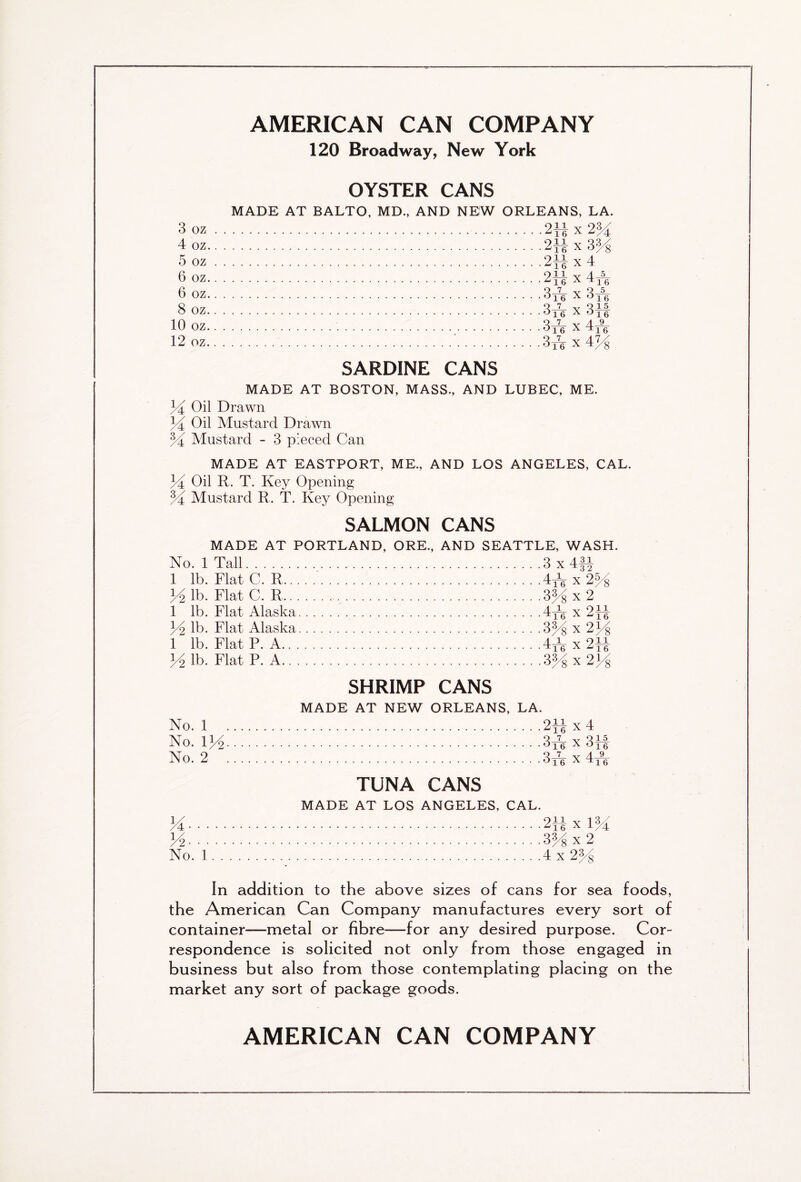 120 Broadway, New York OYSTER CANS MADE AT BALTO, MD, AND NEW ORLEANS, LA. 3 oz . . 4 oz.. . 5 oz . . 6 oz.. . 6 oz.. . 8 oz.. . 10 oz.. . 12 oz.. . 2Hx2M 2Hx3H 234 x 4 oil V 4-5_ 16 x^16 3 re X 3fk Qi v Q15 °16 X 016 3re x 4y3 3ir x 4% SARDINE CANS MADE AT BOSTON, MASS., AND LUBEC, ME. 34 Oil Drawn 34 Oil Mustard Drawn 34 Mustard - 3 pieced Can MADE AT EASTPORT, ME., AND LOS ANGELES, CAL. 34 Oil R. T. Key Opening 34 Mustard R. T. Key Opening SALMON CANS MADE AT PORTLAND, ORE., AND SEATTLE, WASH. No. 1 Tall 3 x 4f-J 1 lb. FlatC. R 4^x234 34 lb. Flat C. R 3% x 2 1 lb. Flat Alaska 4yg- x2}| 34 lb. Flat Alaska 334 x 234 1 lb. Flat P. A 4yq x 234 34 lb. Flat P. A 3% x 234 SHRIMP CANS MADE AT NEW ORLEANS, LA. No. 1 2-]l x 4 No. 134 34e x 33f No. 2 3x4 x 4yq TUNA CANS MADE AT LOS ANGELES, CAL. M 233 x 134 34 334 x 2 No. 1 4x 234 In addition to the above sizes of cans for sea foods, the American Can Company manufactures every sort of container—metal or fibre—for any desired purpose. Cor- respondence is solicited not only from those engaged in business but also from those contemplating placing on the market any sort of package goods. AMERICAN CAN COMPANY