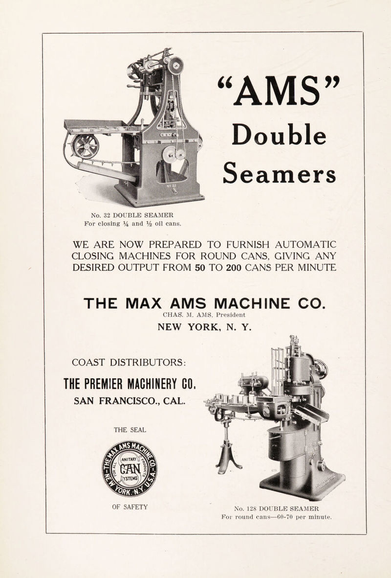 No. 32 DOUBLE SEAMER For closing % and V2 oil cans. “AMS” Double Seamers WE ARE NOW PREPARED TO FURNISH AUTOMATIC CLOSING MACHINES FOR ROUND CANS, GIVING ANY DESIRED OUTPUT FROM 50 TO 200 CANS PER MINUTE THE MAX AMS MACHINE CO. CHAS. M. AMS, President NEW YORK. N. Y. COAST DISTRIBUTORS: THE PREMIER MACHINERY CO. SAN FRANCISCO., CAL. THE SEAL OF SAFETY No. 128 DOUBLE SEAMER For round cans—60-70 per minute.