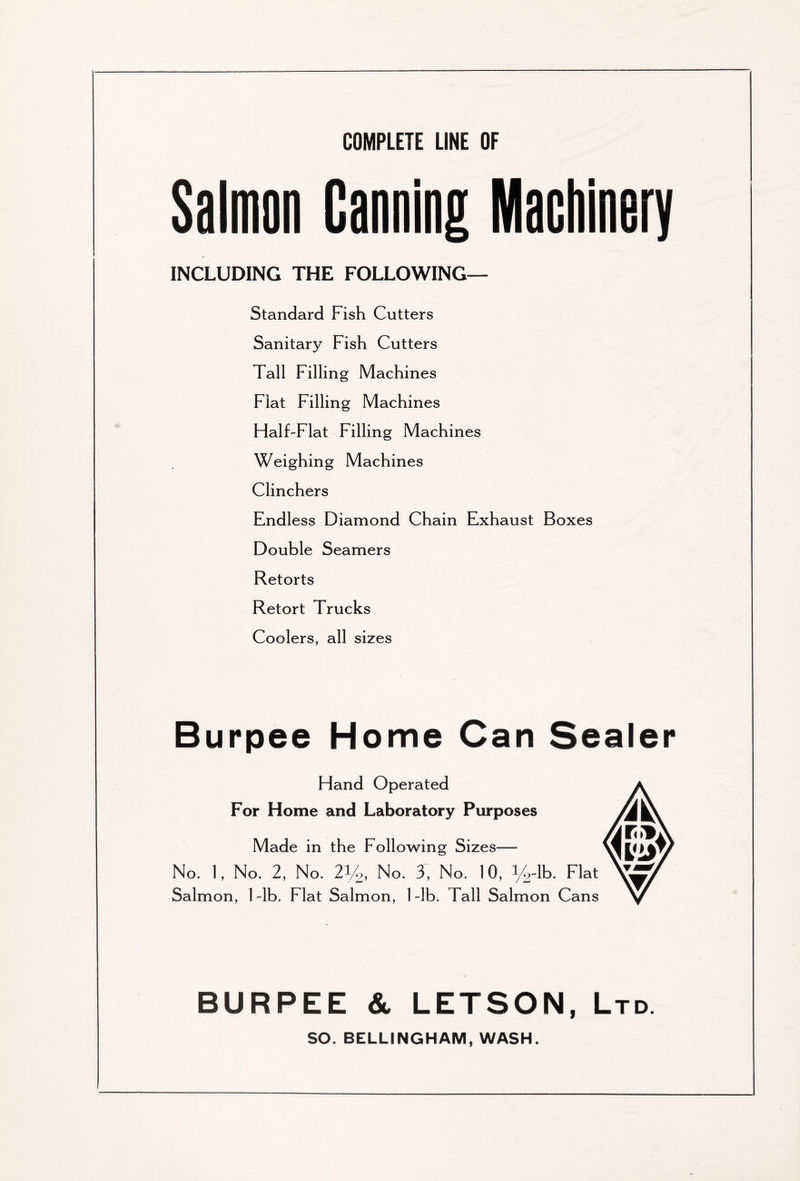 COMPLETE LINE OF Salmon Canning Machinery INCLUDING THE FOLLOWING— Standard Fish Cutters Sanitary Fish Cutters Tall Filling Machines Flat Filling Machines Half-Flat Filling Machines Weighing Machines Clinchers Endless Diamond Chain Exhaust Boxes Double Seamers Retorts Retort Trucks Coolers, all sizes Burpee Home Can Hand Operated For Home and Laboratory Purposes Made in the Following Sizes— No. 1, No. 2, No. 21/2, No. 3, No. 10, %-lb. Flat Salmon, 1 -lb. Flat Salmon, 1 -lb. Tall Salmon Cans BURPEE & LETSON, Ltd. SO. BELLINGHAM, WASH. Sealer