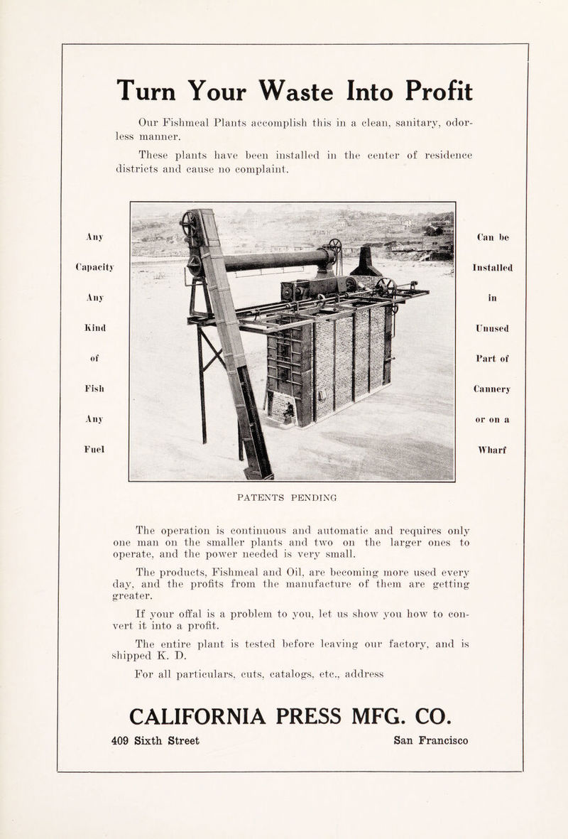 Turn Your Waste Into Profit Our Fishmeal Plants accomplish this in a clean, sanitary, odor- less manner. These plants have been installed in the center of residence districts and cause no complaint. Aliy Capacity Any Kind of Fish Any Fuel Can he Installed in Unused Part of Cannery or on a Wharf PATENTS PENDING The operation is continuous and automatic and requires only one man on the smaller plants and two on the larger ones to operate, and the power needed is very small. The products, Fishmeal and Oil, are becoming more used every day, and the profits from the manufacture of them are getting greater. If your offal is a problem to you, let us show you how to con- vert it into a profit. The entire plant is tested before leaving our factory, and is shipped K. D. For all particulars, cuts, catalogs, etc., address CALIFORNIA PRESS MFG. CO. 409 Sixth Street San Francisco
