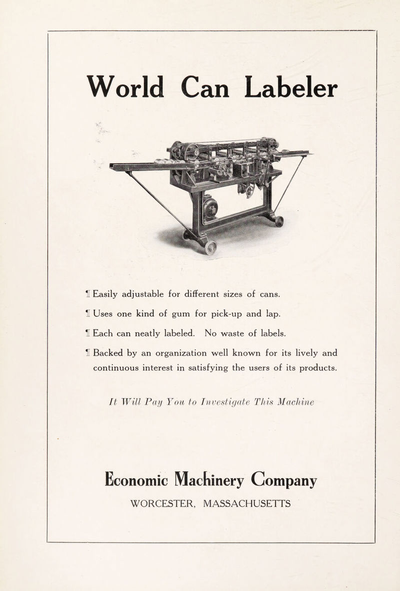 World Can Labeler ■ 5 Easily adjustable for different sizes of cans. il Uses one kind of gum for pick-up and lap. II Each can neatly labeled. No waste of labels. 5 Backed by an organization well known for its lively and continuous interest in satisfying the users of its products. It Will Pay You to Investigate This Machine Economic Machinery Company WORCESTER, MASSACHUSETTS