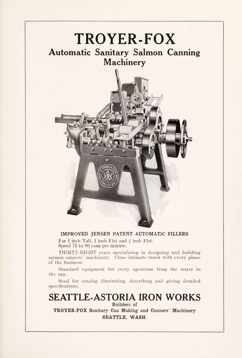 TROYER-FOX Automatic Sanitary Salmon Canning Machinery IMPROVED JENSEN PATENT AUTOMATIC FILLERS For 1 inch Tall, 1 inch Flat and \ inch Flat. Speed 75 to 90 cans per minute. THIRTY-EIGHT years specializing in designing and building salmon canners’ machinery. Close intimate touch with every phase of the business. Standard equipment for every operation from the water to the can. Send for catalog illustrating, describing and giving detailed specifications. SEATTLE-ASTORIA IRON WORKS Builders of TROYER-FOX Sanitary Can Making and Canners’ Machinery