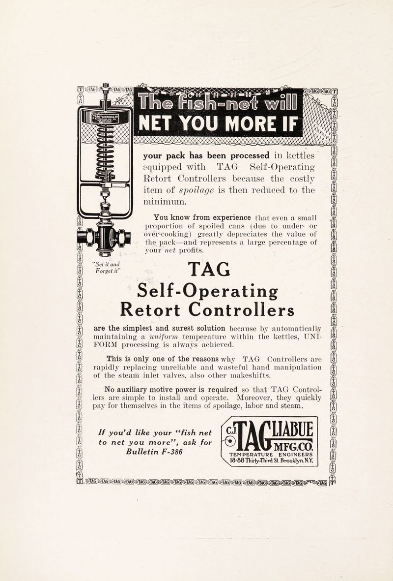 gttG]#ttGl[T) NET YOU MORE IF m m Set it and Forget it T A G I G & I G your pack has been processed in kettles equipped with TAG Self-Operating Retort Controllers because the costly item of spoilage is then reduced to the minimum. You know from experience that even a small proportion of spoiled cans (due to under- or over-cooking) greatly depreciates the value of the pack—and represents a large percentage of your net profits. . TAG Self-Operating Retort Controllers are the simplest and surest solution because by automatically maintaining a uniform temperature within the kettles, UNI- FORM processing is always achieved. This is only one of the reasons why TAG Controllers are rapidly replacing unreliable and wasteful hand manipulation of the steam inlet valves, also other makeshifts. No auxiliary motive power is required so that TAG Control- lers are simple to install and operate. Moreover, they quickly pay for themselves in the items of spoilage, labor and steam, If you'd like your “fish net to net you more, ask for Bulletin F-386 CJ f® TAG LIABUE MFG.CO. TEMPERATURE ENGINEERS 18*88Thirty-Third Si. Brooldyn.N.Y.
