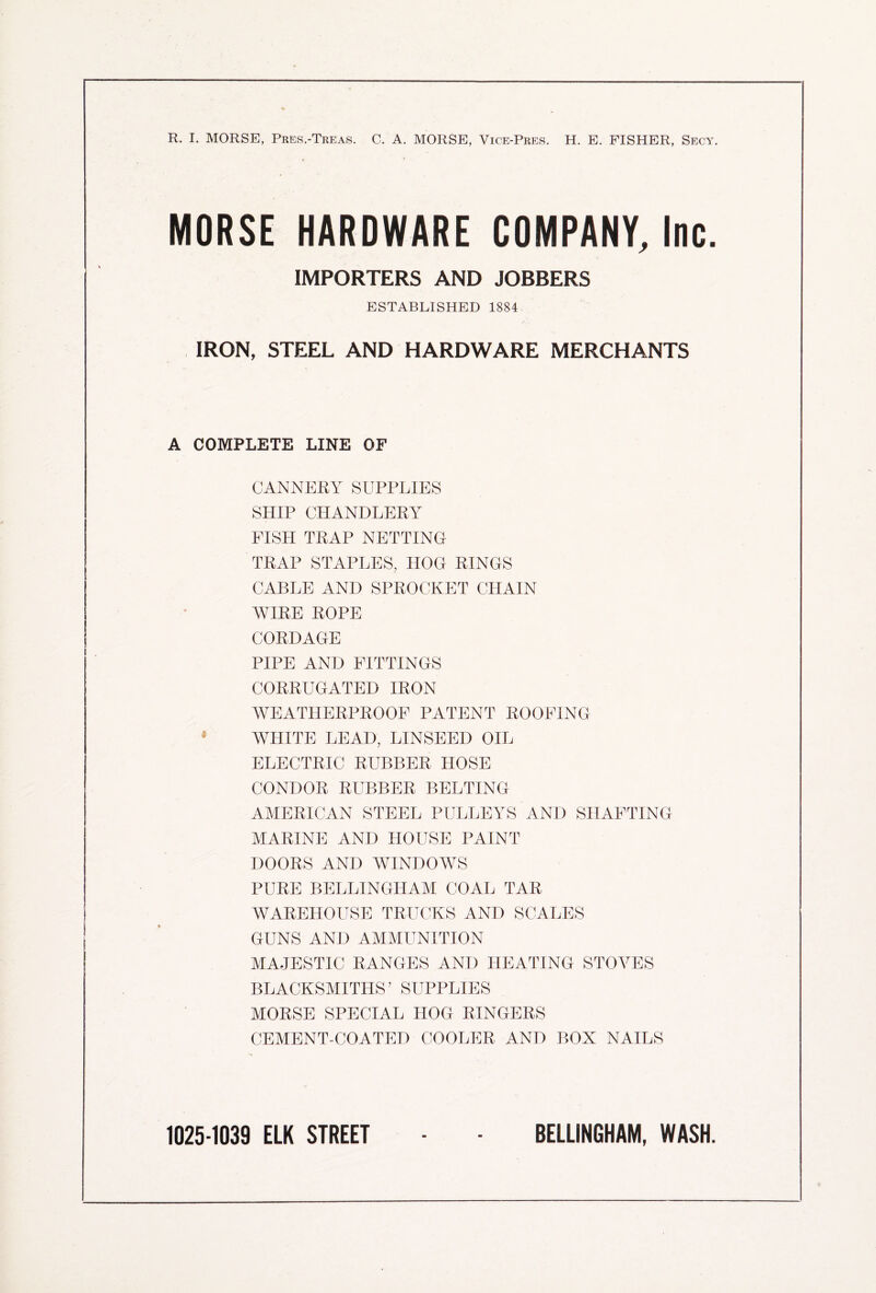 R. I. MORSE, Pres.-Treas. C. A. MORSE, Vice-Pres. H. E. FISHER, Secy. MORSE HARDWARE COMPANY, Inc. IMPORTERS AND JOBBERS ESTABLISHED 1884 IRON, STEEL AND HARDWARE MERCHANTS A COMPLETE LINE OF CANNERY SUPPLIES SHIP CHANDLERY FISH TRAP NETTING TRAP STAPLES, HOG RINGS CABLE AND SPROCKET CHAIN WIRE ROPE CORDAGE PIPE AND FITTINGS CORRUGATED IRON WEATHERPROOF PATENT ROOFING 4 WHITE LEAD, LINSEED OIL ELECTRIC RUBBER HOSE CONDOR RUBBER BELTING AMERICAN STEEL PULLEYS AND SHAFTING MARINE AND HOUSE PAINT DOORS AND WINDOWS PURE BELLINGHAM COAL TAR WAREHOUSE TRUCKS AND SCALES GUNS AND AMMUNITION MAJESTIC RANGES AND HEATING STOVES BLACKSMITHS’ SUPPLIES MORSE SPECIAL HOG RINGERS CEMENT-COATED COOLER AND BOX NAILS 1025-1039 ELK STREET BELLINGHAM, WASH.