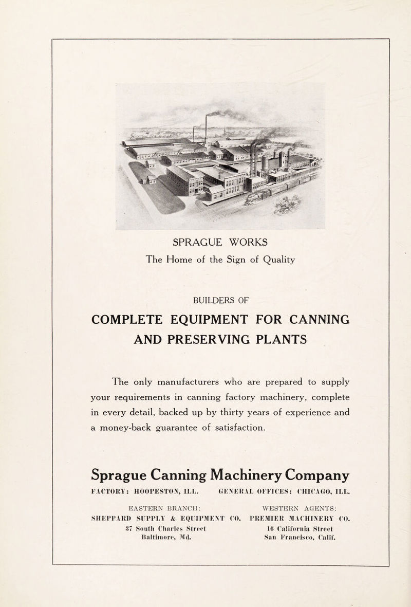 iliiiitifite SPRAGUE WORKS The Home of the Sign of Quality BUILDERS OF COMPLETE EQUIPMENT FOR CANNING AND PRESERVING PLANTS The only manufacturers who are prepared to supply your requirements in canning factory machinery, complete in every detail, backed up by thirty years of experience and a money-back guarantee of satisfaction. Sprague Canning Machinery Company FACTORY: HOOPESTON, ILL. GENERAL OFFICES: CHICAGO, ILL. EASTERN BRANCH: SHEPPARD SUPPLY & EQUIPMENT CO. 37 South Charles Street Baltimore, Mil. WESTERN AGENTS: PREMIER MACHINERY CO. 16 California Street San Francisco, Calif.