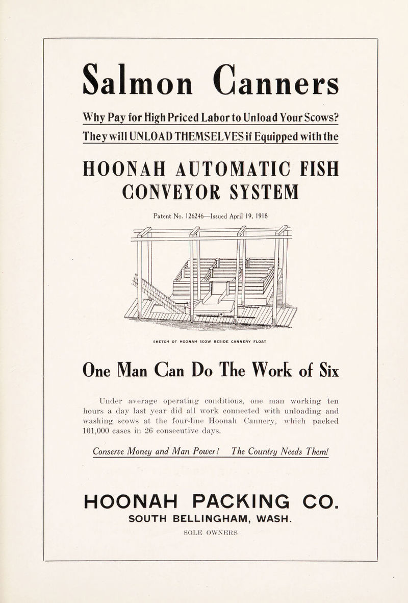 Salmon Canners Why Pay for High Priced Labor to Unload Your Scows? They will UNLOAD THEMSELVES if Equipped with the HOONAH AUTOMATIC FISH CONVEYOR SYSTEM Patent No. 126246—Issued April 19, 1918 One Man Can Do The Wort of Six Under average operating conditions, one man working ten hours a day last year did all work connected with unloading and washing scows at the four-line Hoonah Cannery, which packed 101,000 cases in 26 consecutive days. Conserve Money and Man Power! The Country Needs Them! HOONAH PACKING CO. SOUTH BELLINGHAM, WASH. SOLE OWNERS