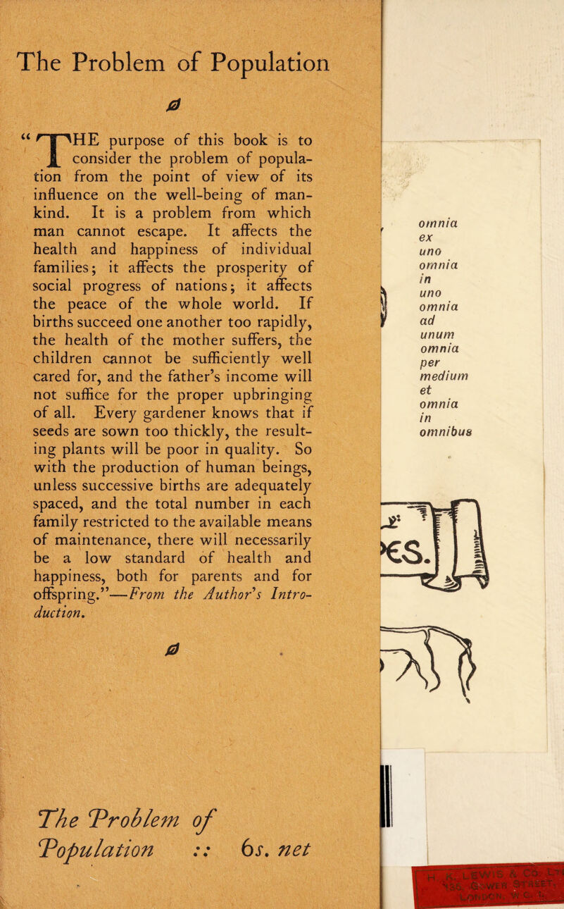 0 HE purpose of this book is to J[ consider the problem of popula- tion from the point of view of its influence on the well-being of man- kind. It is a problem from which man cannot escape. It aflPects the health and happiness of individual families; it affects the prosperity of social progress of nations; it affects the peace of the whole world. If births succeed one another too rapidly, the health of the mother suffers, the children cannot be sufficiently well cared for, and the father’s income will not suffice for the proper upbringing seeds are sown too thickly, the result- ing plants will be poor in quality. So with the production of human beings, unless successive births are adequately spaced, and the total number in each family restricted to the available means of maintenance, there will necessarily be a low standard of health and happiness, both for parents and for offspring.”—From the Authors Intro- duction, omnia ex uno omnia in uno omnia ad unum omnia per medium et omnia in omnibus T^he ^Problem of T^opulation :: 6s, net