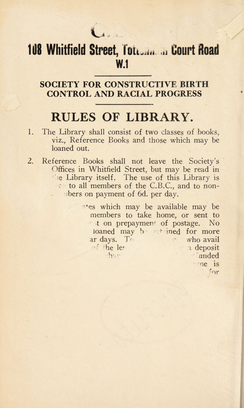 108 Whitfield Street, Tott.^d.i .h Court Road W.1 SOCIETY FOR CONSTRUCTIVE BIRTH CONTROL AND RACIAL PROGRESS RULES OF LIBRARY. 1. The Library shall consist of two classes of books, viz., Reference Books and those which may be loaned out. 2. Reference Books shall not leave the Society’s Offices in Whitfield Street, but may be read in ’le Library itself. The use of this Library is r to all members of the C.B.C., and to non- :)bers on payment of 6d. per day. ■^es which may be available may be members to take home, or sent to .t on prepayment of postage. No loaned may b ; s- ined for more ar days. T-  who avail 'he le’ a deposit h'>:- hinded
