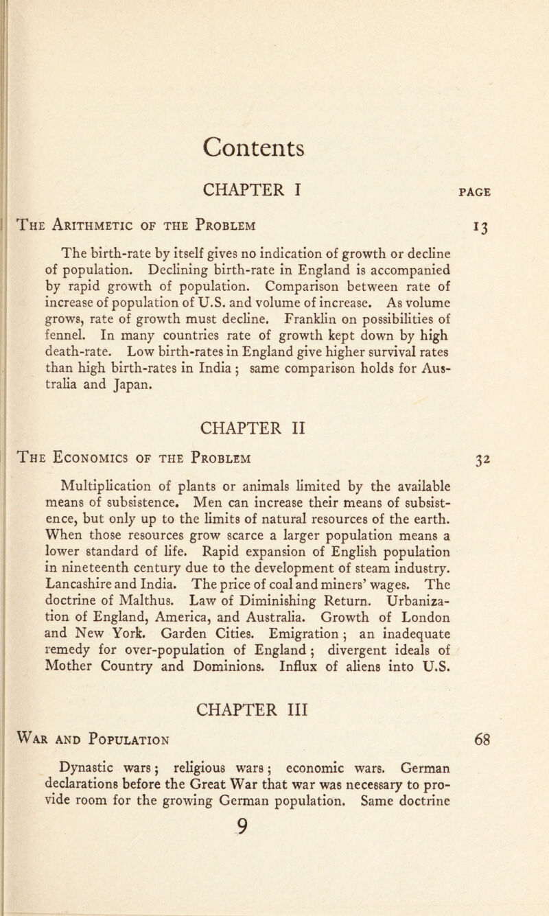 CHAPTER I The Arithmetic of the Problem The birth-rate by itself gives no indication of growth or decline of population. Declining birth-rate in England is accompanied by rapid growth of population. Comparison between rate of increase of population of U.S. and volume of increase. As volume grows, rate of growth must decline. Franklin on possibilities of fennel. In many countries rate of growth kept down by high death-rate. Low birth-rates in England give higher survival rates than high birth-rates in India ; same comparison holds for Aus- tralia and Japan. PAGE 13 CHAPTER II The Economics of the Problem 32 Multiplication of plants or animals limited by the available means of subsistence. Men can increase their means of subsist- ence, but only up to the limits of natural resources of the earth. When those resources grow scarce a larger population means a lower standard of life. Rapid expansion of English population in nineteenth century due to the development of steam industry. Lancashire and India. The price of coal and miners’ wages. The doctrine of Malthus. Law of Diminishing Return. Urbaniza- tion of England, America, and Australia. Growth of London and New York. Garden Cities. Emigration ; an inadequate remedy for over-population of England ; divergent ideals of Mother Country and Dominions. Influx of aliens into U.S. CHAPTER HI War and Population 68 Dynastic wars; religious wars; economic wars. German declarations before the Great War that war was necessary to pro- vide room for the growing German population. Same doctrine