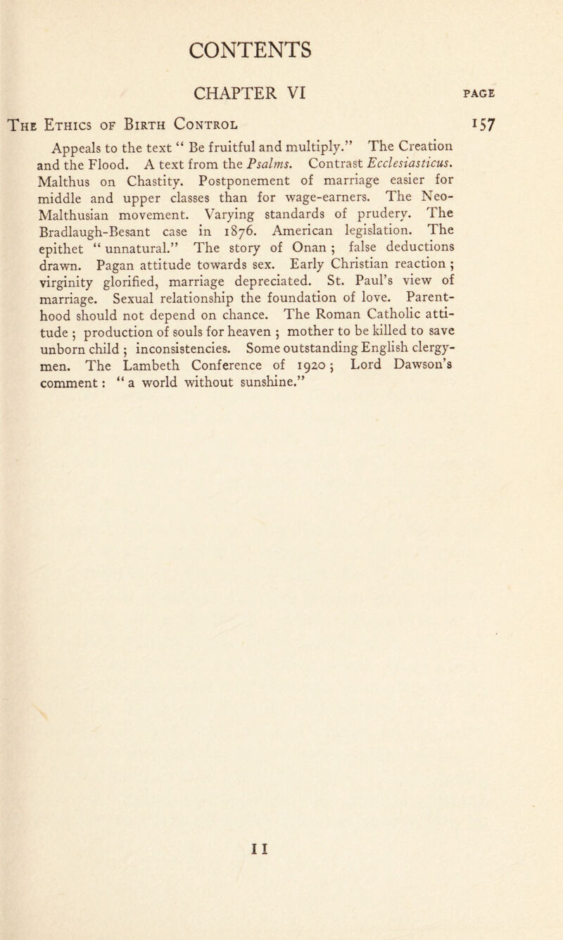 CHAPTER VI The Ethics of Birth Control Appeals to the text “ Be fruitful and multiply.” The Creation and the Flood. A text from the Psalms, Contrast Ecclesiasticus. Malthus on Chastity. Postponement of marriage easier for middle and upper classes than for wage-earners. The Neo- Malthusian movement. Varying standards of prudery. The Bradlaugh-Besant case in 1876. American legislation. The epithet “ unnatural.” The story of Onan ; false deductions drawn. Pagan attitude towards sex. Early Christian reaction ; virginity glorified, marriage depreciated. St. Paul’s view of marriage. Sexual relationship the foundation of love. Parent- hood should not depend on chance. The Roman Catholic atti- tude ; production of souls for heaven ; mother to be killed to save unborn child ; inconsistencies. Some outstanding English clergy- men. The Lambeth Conference of 1920; Lord Dawson’s comment: “ a world without sunshine.” PAGE 157