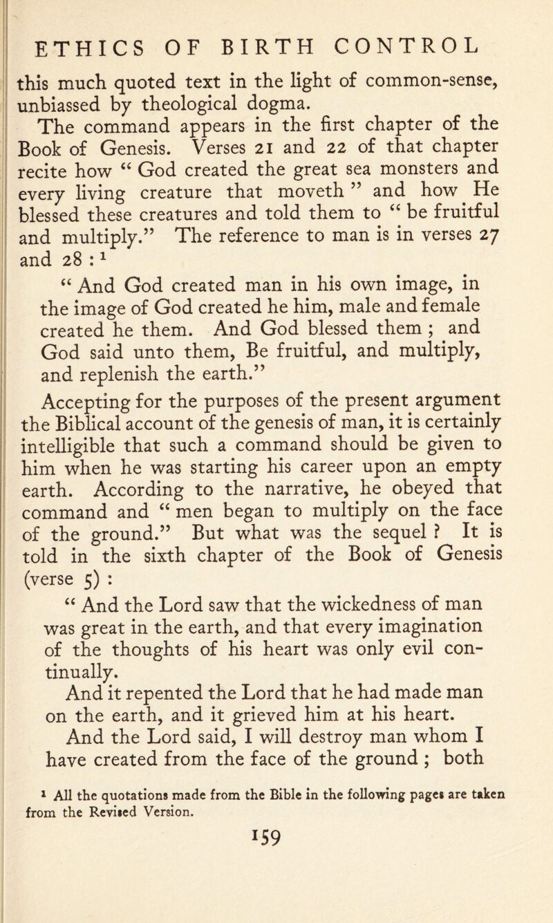 this much quoted text in the light of common-sense, unbiassed by theological dogma. The command appears in the first chapter of the Book of Genesis. Verses 21 and 22 of that chapter recite how God created the great sea monsters and every living creature that moveth ” and how He blessed these creatures and told them to be fruitful and multiply.” The reference to man is in verses 27 and 28:^ And God created man in his own image, in the image of God created he him, male and female created he them. And God blessed them ; and God said unto them. Be fruitful, and multiply, and replenish the ear th.” Accepting for the purposes of the present argument the Biblical account of the genesis of man, it is certainly intelligible that such a command should be given to him when he was starting his career upon an empty earth. According to the narrative, he obeyed that command and ‘‘ men began to multiply on the face of the ground.” But what was the sequel ? It is told in the sixth chapter of the Book of Genesis (verse 5) : “ And the Lord saw that the wickedness of man was great in the earth, and that every imagination of the thoughts of his heart was only evil con- tinually. And it repented the Lord that he had made man on the earth, and it grieved him at his heart. And the Lord said, I will destroy man whom I have created from the face of the ground ; both 1 All the quotations made from the Bible in the following pages are taken from the Revised Version. IS9