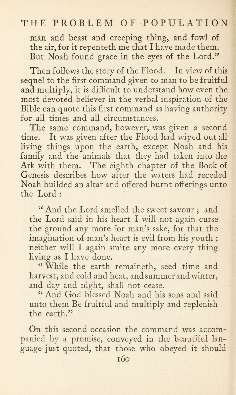 man and beast and creeping thing, and fowl of the air, for it repenteth me that I have made them. But Noah found grace in the eyes of the Lord.” Then follows the story of the Flood. In view of this sequel to the first command given to man to be fruitful and multiply, it is difficult to understand how even the most devoted believer in the verbal inspiration of the Bible can quote this first command as having authority for all times and all circumstances. The same command, however, was given a second time. It was given after the Flood had wiped out all living things upon the earth, except Noah and his family and the animals that they had taken into the Ark with them. The eighth chapter of the Book of Genesis describes how after the waters had receded Noah builded an altar and offered burnt offerings unto the Lord : And the Lord smelled the sweet savour ; and the Lord said in his heart I will not again curse the ground any more for man’s sake, for that the imagination of man’s heart is evil from his youth ; neither will I again smite any more every thing living as I have done. While the earth remaineth, seed time and harvest, and cold and heat, and summer and winter, and day and night, shall not cease. “ And God blessed Noah and his sons and said unto them Be fruitful and multiply and replenish the earth.” On this second occasion the command was accom- panied by a promise, conveyed in the beautiful lan- guage just quoted, that those who obeyed it should i6o