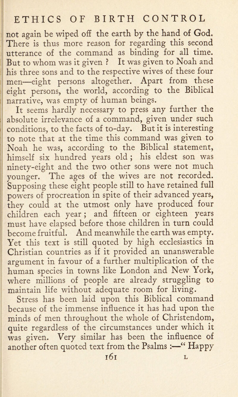 not again be wiped off the earth by the hand of God. There is thus more reason for regarding this second utterance of the command as binding for all time. But to whom was it given ? It was given to Noah and his three sons and to the respective wives of these four men—eight persons altogether. Apart from these eight persons, the world, according to the Biblical narrative, was empty of human beings. It seems hardly necessary to press any further the absolute irrelevance of a command, given under such conditions, to the facts of to-day. But it is interesting to note that at the time this command was given to Noah he was, according to the Biblical statement, himself six hundred years old ; his eldest son was ninety-eight and the two other sons were not much younger. The ages of the wives are not recorded. Supposing these eight people still to have retained full powers of procreation in spite of their advanced years, they could at the utmost only have produced four children each year; and fifteen or eighteen years must have elapsed before those children in turn could become fruitful. And meanwhile the earth was empty. Yet this text is still quoted by high ecclesiastics in Christian countries as if it provided an unanswerable argument in favour of a further multiplication of the human species in towns like London and New York, where millions of people are already struggling to maintain life without adequate room for living. Stress has been laid upon this Biblical command because of the immense influence it has had upon the minds of men throughout the whole of Christendom, quite regardless of the circumstances under which it was given. Very similar has been the influence of another often quoted text from the Psalms :—Happy l6l L