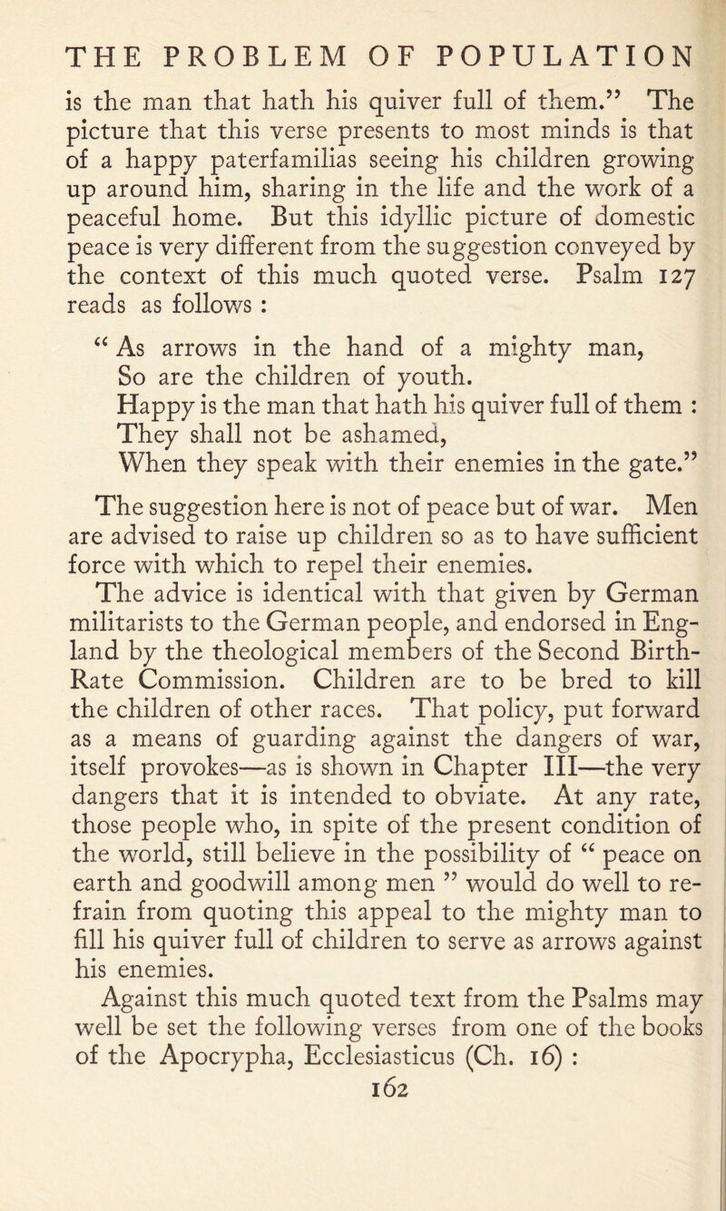 is the man that hath his quiver full of them,” The picture that this verse presents to most minds is that of a happy paterfamilias seeing his children growing up around him, sharing in the life and the work of a peaceful home. But this idyllic picture of domestic peace is very different from the suggestion conveyed by the context of this much quoted verse. Psalm 127 reads as follows : As arrows in the hand of a mighty man, So are the children of youth. Happy is the man that hath his quiver full of them : They shall not be ashamed. When they speak with their enemies in the gate.” The suggestion here is not of peace but of war. Men are advised to raise up children so as to have sufficient force with which to repel their enemies. The advice is identical with that given by German militarists to the German people, and endorsed in Eng- land by the theological members of the Second Birth- Rate Commission. Children are to be bred to kill the children of other races. That policy, put forward as a means of guarding against the dangers of war, itself provokes—as is shown in Chapter III—the very dangers that it is intended to obviate. At any rate, those people who, in spite of the present condition of the world, still believe in the possibility of peace on earth and goodwill among men ” would do well to re- frain from quoting this appeal to the mighty man to fill his quiver full of children to serve as arrows against his enemies. Against this much quoted text from the Psalms may well be set the following verses from one of the books of the Apocrypha, Ecclesiasticus (Ch. 16) :