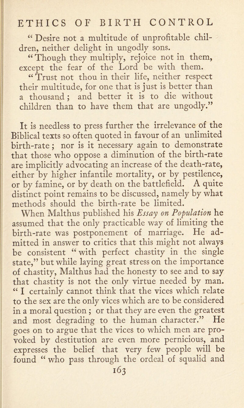 Desire not a multitude of unprofitable chil- dren, neither delight in ungodly sons. Though they multiply, rejoice not in them, except the fear of the Lord be with them. Trust not thou in their life, neither respect their multitude, for one that is just is better than a thousand; and better it is to die without children than to have them that are ungodly.” It is needless to press further the irrelevance of the Biblical texts so often quoted in favour of an unlimited birth-rate ; nor is it necessary again to demonstrate that those who oppose a diminution of the birth-rate are implicitly advocating an increase of the death-rate, either by higher infantile mortality, or by pestilence, or by famine, or by death on the battlefield. A quite distinct point remains to be discussed, namely by what methods should the birth-rate be limited. When Malthus published his Essay on Pofulation he assumed that the only practicable way of limiting the birth-rate was postponement of marriage. He ad- mitted in answer to critics that this might not always be consistent with perfect chastity in the single state,” but while laying great stress on the importance of chastity, Malthus had the honesty to see and to say that chastity is not the only virtue needed by man. I certainly cannot think that the vices which relate to the sex are the only vices which are to be considered in a moral question ; or that they are even the greatest and most degrading to the human character.” He goes on to argue that the vices to which men are pro- voked by destitution are even more pernicious, and expresses the belief that very few people will be found who pass through the ordeal of squalid and