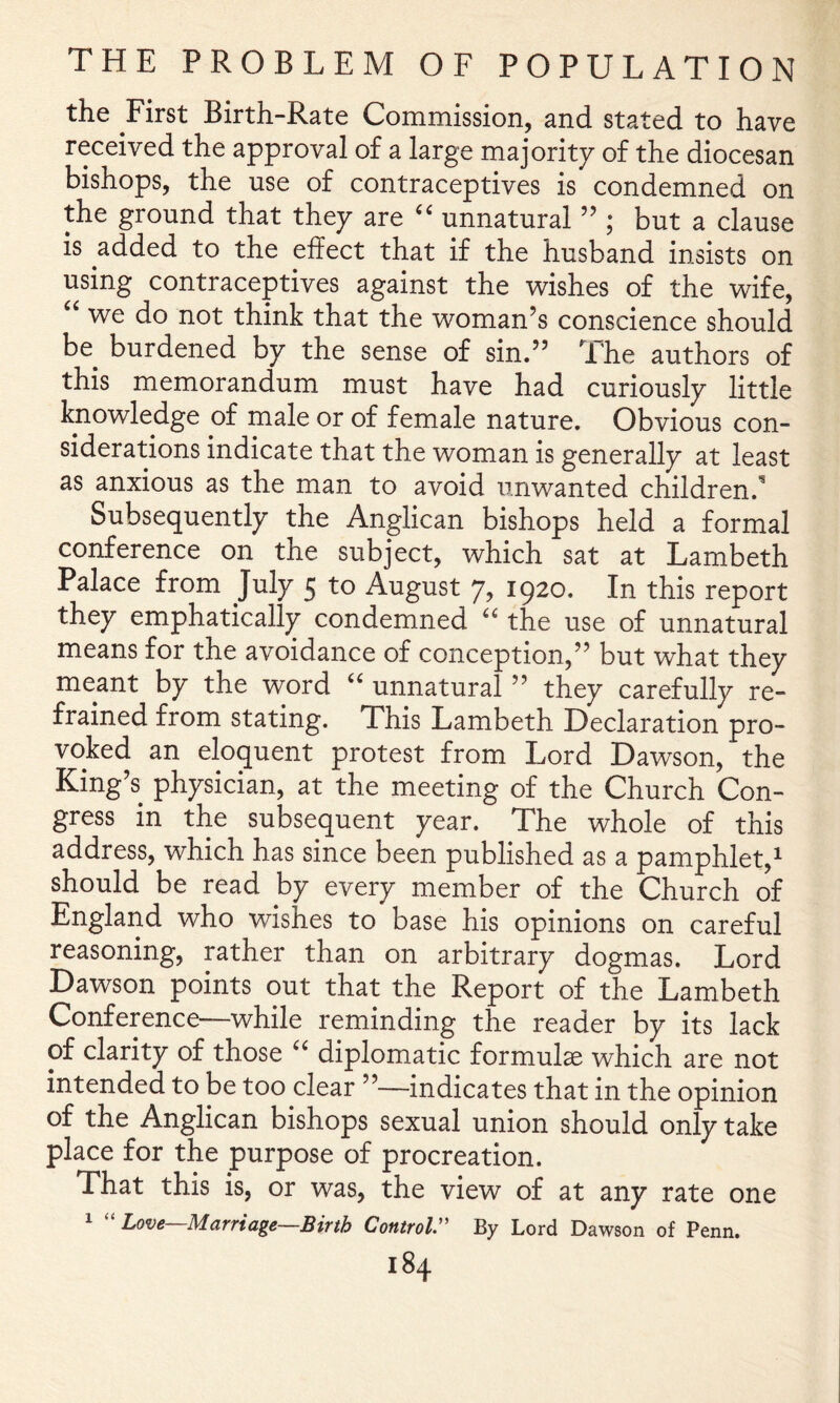 the First Birth-Rate Commission, and stated to have received the approval of a large majority of the diocesan bishops, the use of contraceptives is condemned on the ground that they are unnatural ” ; but a clause is added to the effect that if the husband insists on using contraceptives against the wishes of the wife, “ we do not think that the woman’s conscience should be burdened by the sense of sin.” The authors of this memorandum must have had curiously little knowledge of male or of female nature. Obvious con- siderations indicate that the woman is generally at least as anxious as the man to avoid unwanted children.'^ Subsequently the Anglican bishops held a formal conference on the subject, which sat at Lambeth Palace from July 5 to August 7, 1920. In this report they emphatically condemned the use of unnatural means for the avoidance of conception,” but what they meant by the word ‘‘ unnatural ” they carefully re- frained from stating. This Lambeth Declaration pro- voked an eloquent protest from Lord Dawson, the King’s physician, at the meeting of the Church Con- gress in the subsequent year. The whole of this address, which has since been published as a pamphlet,^ should be read by every member of the Church of England who wishes to base his opinions on careful reasoning, rather than on arbitrary dogmas. Lord Dawson points out that the Report of the Lambeth Conference—while reminding the reader by its lack of clarity of those '' diplomatic formula which are not intended to be too clear ”—indicates that in the opinion of the Anglican bishops sexual union should only take place for the purpose of procreation. That this is, or was, the view of at any rate one 1 “ Love—Marriage—Birth Control:' By Lord Dawson of Penn.